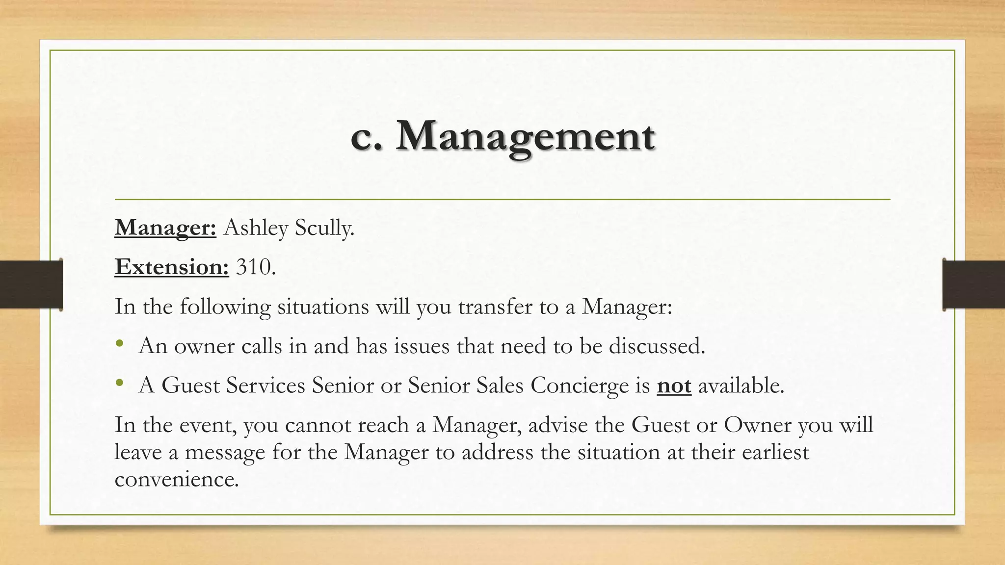 c. Management 
Manager: Ashley Scully. 
Extension: 310. 
In the following situations will you transfer to a Manager: 
• An owner calls in and has issues that need to be discussed. 
• A Guest Services Senior or Senior Sales Concierge is not available. 
In the event, you cannot reach a Manager, advise the Guest or Owner you will 
leave a message for the Manager to address the situation at their earliest 
convenience. 
 