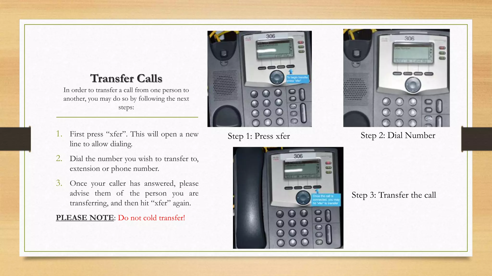 Transfer Calls 
In order to transfer a call from one person to 
another, you may do so by following the next 
steps: 
1. First press “xfer”. This will open a new 
line to allow dialing. 
2. Dial the number you wish to transfer to, 
extension or phone number. 
3. Once your caller has answered, please 
advise them of the person you are 
transferring, and then hit “xfer” again. 
PLEASE NOTE: Do not cold transfer! 
Step 1: Press xfer Step 2: Dial Number 
Step 3: Transfer the call 
 