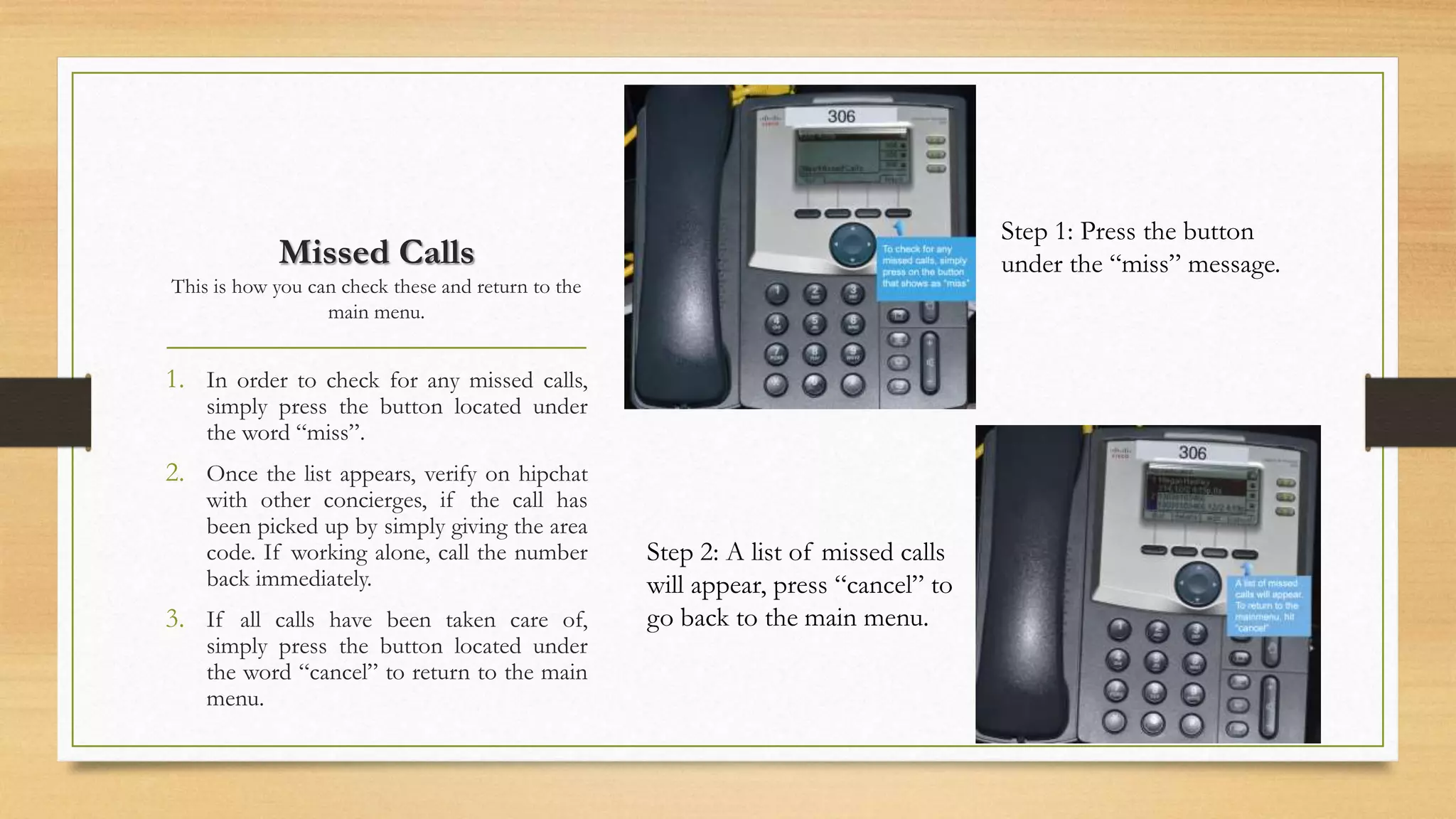 Missed Calls 
This is how you can check these and return to the 
main menu. 
1. In order to check for any missed calls, 
simply press the button located under 
the word “miss”. 
2. Once the list appears, verify on hipchat 
with other concierges, if the call has 
been picked up by simply giving the area 
code. If working alone, call the number 
back immediately. 
3. If all calls have been taken care of, 
simply press the button located under 
the word “cancel” to return to the main 
menu. 
Step 1: Press the button 
under the “miss” message. 
Step 2: A list of missed calls 
will appear, press “cancel” to 
go back to the main menu. 
 