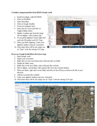 1 Landuse map preparation from QGIS/ Google earth
1. Install new plugin called HCMGIS
2. Click on HCMGIS
3. Select BaseMap
4. Click on Google Satellite
5. Create new polygon layer
6. Select the new Layer and click on
Toggle Editing button
7. Digitize Landuse type from the image
/Do not digitize wide Landuse type
8. To accept the digitized feature right click
and write ID number and LUC Type.
9. When you finish digitizing Union your
digitized landuse and your watershed.
10. After union there will be one empty row
on “Type” write the missing LUC type
If you use Google Earth followthe belowsteps
1. Open Google earth
2. Import your watershed
3. Right click on your watershed,select Add and click on Folder
4. Wright the folder name
5. Right click on the new folder, select Add and click on Path
6. Start to digitize each landuse with separate file, leave the common landuse
7. When you finish, right click on the folder and click on Save Please as and save the file to your
directory
8. Add the saved kml file to QGIS
9. Union your digitized landuse and your watershed.
10. After union there will be one empty row on “Type” write the missing LUC type
 