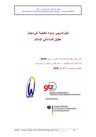 ‫واﻟﺘﺪرﻳﺐ‬ ‫ﻟﻠﺪراﺳﺎت‬ ‫اﻟﻤﺮأة‬ ‫ﻣﻠﺘﻘﻰ‬–‫اﻟﻴﻤﻦ‬The Women’s Forum for Research and Training – Yemen (WFRT)__________________________________________________________________WFRT – Yemen. Telefax: 9674 224 392/ P.O.Box 5655 Taiz___________ P.1‫ﻣﺠﺎل‬ ‫ﻓﻲ‬ ‫ﺗﻌﻠﻴﻤﻴﺔ‬ ‫وﻣﻮاد‬ ‫ﺗﺪرﻳﺒﻲ‬ ‫دﻟﻴﻞ‬‫اﻹﺳﻼم‬ ‫ﻓﻲ‬ ‫اﻟﻨﺴﺎء‬ ‫ﺣﻘﻮق‬‫اﻟﺪﻟﻴﻞ‬ ‫أﺻﺪر‬:‫واﻟﺘﺪرﻳﺐ‬ ‫ﻟﻠﺪراﺳﺎت‬ ‫اﻟﻤﺮأة‬ ‫ﻣﻠﺘﻘﻰ‬–‫اﻟﻴﻤﻦ‬)WFRT(‫اﻟﺘﻌﻠﻴﻤﻴﺔ‬ ‫واﻟﻤﻮاد‬ ‫اﻟﺪﻟﻴﻞ‬ ‫اﻋﺪاد‬:‫أ‬.‫اﻟﺪآﺘﻮرة‬ ‫و‬ ‫اﻟﻘﺪﺳﻲ‬ ‫ﺳﻌﺎد‬/‫رﺿﻮان‬ ‫زﻳﻨﺐ‬‫اﻷﻟﻤﺎﻥﻴﺔ‬ ‫اﻟﻤﺆﺳﺴﺔ‬ ‫ﻣﻊ‬ ‫ﺑﺎﻟﺘﻌﺎون‬)GTZ(Comissioned by: 