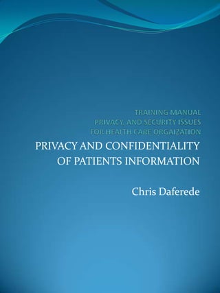 TRAINING MANUAL PRIVACY, AND SECURITY ISSUESFOR HEALTH CARE ORGAIZATION PRIVACY AND CONFIDENTIALITY OF PATIENTS INFORMATION Chris Daferede 