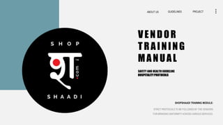 PROJECT
GUIDELINES
ABOUT US
VENDOR
TRAINING
MANUAL
STRICT PROTOCOLS TO BE FOLLOWED BY THE VENDORS
FOR BRINGING UNIFORMITY ACROSS VARIOUS SERVICES.
SHOPSHAADI TRAINING MODULE:
SAFETY AND HEALTH GUIDELINE
HOSPITALITYPROTOCOLS
 