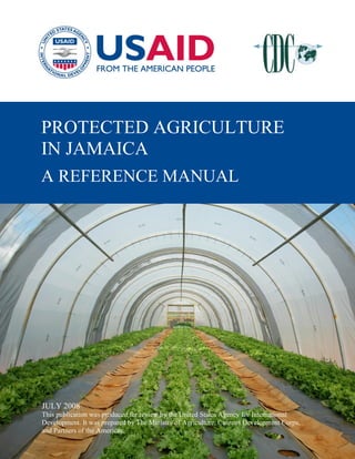 PROTECTED AGRICULTURE
IN JAMAICA
 JUNE 2008
A REFERENCE MANUAL
 This publication was produced for review by the United States Agency for International
 Development. It was prepared by The Ministry of Agriculture, Citizens Development Corps,
 and Partners of the Americas.




JULY 2008
This publication was produced for review by the United States Agency for International
Development. It was prepared by The Ministry of Agriculture, Citizens Development Corps,
and Partners of the Americas.
 