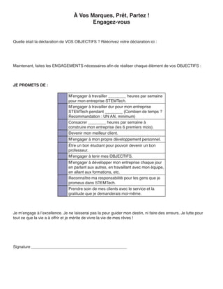 À Vos Marques, Prêt, Partez !
                                          Engagez-vous


Quelle était la déclaration de VOS OBJECTIFS ? Réécrivez votre déclaration ici :




Maintenant, faites les ENGAGEMENTS nécessaires afin de réaliser chaque élément de vos OBJECTIFS :



JE PROMETS DE :

                                M’engager à travailler ________ heures par semaine
                                pour mon entreprise STEMTech.
                                M’engager à travailler dur pour mon entreprise
                                STEMTech pendant ________ (Combien de temps ?
                                Recommandation : UN AN, minimum)
                                Consacrer ________ heures par semaine à
                                construire mon entreprise (les 6 premiers mois).
                                Devenir mon meilleur client.
                                M’engager à mon propre développement personnel.
                                Être un bon étudiant pour pouvoir devenir un bon
                                professeur.
                                M’engager à tenir mes OBJECTIFS.
                                M’engager à développer mon entreprise chaque jour
                                en parlant aux autres, en travaillant avec mon équipe,
                                en allant aux formations, etc.
                                Reconnaître ma responsabilité pour les gens que je
                                promeus dans STEMTech.
                                Prendre soin de mes clients avec le service et la
                                gratitude que je demanderais moi-même.



Je m’engage à l’excellence. Je ne laisserai pas la peur guider mon destin, ni faire des erreurs. Je lutte pour
tout ce que la vie a à offrir et je mérite de vivre la vie de mes rêves !




Signature ___________________________________________
 