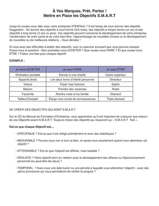 À Vos Marques, Prêt, Partez !
                          Mettre en Place les Objectifs S.M.A.R.T

Jusqu’où voulez-vous aller avec votre entreprise STEMTech ? Il est temps de vous donner des objectifs.
Suggestion : Se donner des objectifs à court terme (3-6 mois), des objectifs à moyen terme (un an) et des
objectifs à long terme (2 ans ou plus). Vos objectifs peuvent concerner le développement de votre entreprise,
l’amélioration de votre santé et de votre bien-être, l’apprentissage de nouvelles choses ou le développement
de nouvelles ou de meilleures relations....Vous décidez !

Si vous avez des difficultés à établir des objectifs, voici un exercice amusant que vous pourrez essayer.
Posez-vous la question : Que souhaitez-vous ACHETER ? Que voulez-vous FAIRE ? Et que voulez-vous
ÊTRE ? Faites une liste pour chaque objectif.

EXEMPLE :


     Je veux ACHETER                      Je veux FAIRE                     Je veux ÊTRE
    Ordinateur portable                Donner à une charité                 Cadre supérieur
       Appareil photo           Lire deux livres d’intérêt personnel           Directeur
           Voiture                      Payer mes factures                      Saphir
          Maison                      Prendre des vacances                       Rubis
         Facsimile                   Rendre visite à ma famille                Diamant
      Tailleur/Complet         Élargir mon cercle de connaissances           Triple diamant


SE CRÉER DES OBJECTIFS QUI SONT S.M.A.R.T

Sur le CD du Manuel de Formation d’Entreprise, vous apprendrez qu’il est important de s’assurer que chacun
de vos Objectifs soient S.M.A.R.T. Toujours choisir des objectifs qui réussiront au « S.M.A.R.T Test ».

Est-ce que chaque Objectif est....

    • SPÉCIFIQUE ? Est-ce que il est rédigé précisément et avec des statistiques ?

    • MESURABLE ? Pouvez-vous voir si tout va bien, et savez-vous exactement quand vous atteindrez cet
      objectif ?

    • ATTEIGNABLE ? Est-ce que l’objectif est difficile, mais faisable ?

    • RÉALISTE ? Votre objectif est-il en relation avec le développement des affaires ou l’épanouissement
      personnel (ou peut-être les deux) ?

    • TEMPOREL ? Avez-vous une date butoir ou une période à laquelle vous atteindrez l’objectif – avec des
      jalons provisoires qui vous permettront de vérifier le progrès ?
 