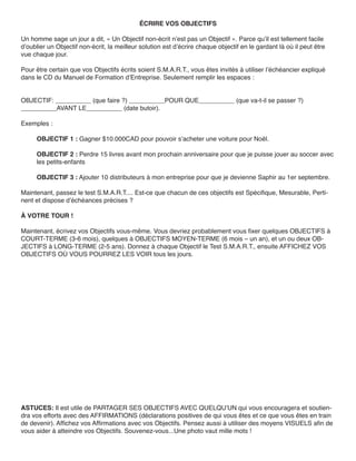 ÉCRIRE VOS OBJECTIFS

Un homme sage un jour a dit, « Un Objectif non-écrit n’est pas un Objectif ». Parce qu’il est tellement facile
d’oublier un Objectif non-écrit, la meilleur solution est d’écrire chaque objectif en le gardant là où il peut être
vue chaque jour.

Pour être certain que vos Objectifs écrits soient S.M.A.R.T., vous êtes invités à utiliser l’échéancier expliqué
dans le CD du Manuel de Formation d’Entreprise. Seulement remplir les espaces :


OBJECTIF: __________ (que faire ?) __________POUR QUE__________ (que va-t-il se passer ?)
__________AVANT LE__________ (date butoir).

Exemples :

     OBJECTIF 1 : Gagner $10.000CAD pour pouvoir s’acheter une voiture pour Noël.

     OBJECTIF 2 : Perdre 15 livres avant mon prochain anniversaire pour que je puisse jouer au soccer avec
     les petits-enfants

     OBJECTIF 3 : Ajouter 10 distributeurs à mon entreprise pour que je devienne Saphir au 1er septembre.

Maintenant, passez le test S.M.A.R.T.... Est-ce que chacun de ces objectifs est Spécifique, Mesurable, Perti-
nent et dispose d’échéances précises ?

À VOTRE TOUR !

Maintenant, écrivez vos Objectifs vous-même. Vous devriez probablement vous fixer quelques OBJECTIFS à
COURT-TERME (3-6 mois), quelques à OBJECTIFS MOYEN-TERME (6 mois – un an), et un ou deux OB-
JECTIFS à LONG-TERME (2-5 ans). Donnez à chaque Objectif le Test S.M.A.R.T., ensuite AFFICHEZ VOS
OBJECTIFS OÙ VOUS POURREZ LES VOIR tous les jours.




ASTUCES: Il est utile de PARTAGER SES OBJECTIFS AVEC QUELQU’UN qui vous encouragera et soutien-
dra vos efforts avec des AFFIRMATIONS (déclarations positives de qui vous êtes et ce que vous êtes en train
de devenir). Affichez vos Affirmations avec vos Objectifs. Pensez aussi à utiliser des moyens VISUELS afin de
vous aider à atteindre vos Objectifs. Souvenez-vous...Une photo vaut mille mots !
 