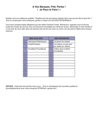 A Vos Marques, Prêt, Partez !
                                      « Je Peux le Faire ! »


Quelles sont vos meilleures qualités ? Quelles sont les plus beaux exploits dont vous pouvez être le plus fier ?
Tout en construisant votre entreprise, gardez à l’esprit vos SUCCÈS PERSONNELS.

Vous avez remplacé Idées Négatives par des Idées Positives Fortes. Maintenant, regardez-vous et écrivez
toutes les choses qui font de vous une personne formidable qui mérite de réussir. (Demandez à votre famille et
à vos amis de vous aider dans cet exercice afin de finir par avoir au moins une douzaine d’Idées dans chaque
colonne).



                              MES QUALITÉS                      MES RÉUSSITES
                        1.   Talentueux/Talentueuse       1.   J’ai peint ma maison
                        2.   Créatif/Créative             2.   J’ai obtenu un prix pour
                                                               les maths en 10ème
                        3.   Travailleur/Travailleuse     3.   J’élève deux enfants
                                                               formidables
                        4.                                4.
                        5.                                5.
                        6.                                6.
                        7.                                7.
                        8.                                8.
                        9.                                9.
                       10.                               10.
                       11.                               11.
                       12.                               12.




ASTUCE : Cette liste devrait être mise à jour....Tout en développant de nouvelles qualités et
accomplissements avec votre entreprise STEMTech, ajoutez-les !
 