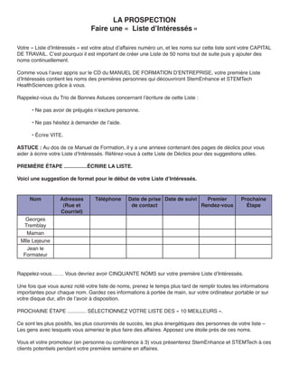 LA PROSPECTION
                                Faire une « Liste d’Intéressés »

Votre « Liste d’Intéressés » est votre atout d’affaires numéro un, et les noms sur cette liste sont votre CAPITAL
DE TRAVAIL. C’est pourquoi il est important de créer une Liste de 50 noms tout de suite puis y ajouter des
noms continuellement.

Comme vous l’avez appris sur le CD du MANUEL DE FORMATION D’ENTREPRISE, votre première Liste
d’Intéressés contient les noms des premières personnes qui découvriront StemEnhance et STEMTech
HealthSciences grâce à vous.

Rappelez-vous du Trio de Bonnes Astuces concernant l’écriture de cette Liste :

      • Ne pas avoir de préjugés n’exclure personne.

      • Ne pas hésitez à demander de l’aide.

      • Écrire VITE.

ASTUCE : Au dos de ce Manuel de Formation, il y a une annexe contenant des pages de déclics pour vous
aider à écrire votre Liste d’Intéressés. Référez-vous à cette Liste de Déclics pour des suggestions utiles.

PREMIÈRE ÉTAPE ................ÉCRIRE LA LISTE.

Voici une suggestion de format pour le début de votre Liste d’Intéressés.


     Nom           Adresses       Téléphone      Date de prise Date de suivi   Premier             Prochaine
                    (Rue et                       de contact                 Rendez-vous             Étape
                   Courriel)
   Georges
  Tremblay
    Maman
 Mlle Lejeune
    Jean le
  Formateur


Rappelez-vous……. Vous devriez avoir CINQUANTE NOMS sur votre première Liste d’Intéressés.

Une fois que vous aurez noté votre liste de noms, prenez le temps plus tard de remplir toutes les informations
importantes pour chaque nom. Gardez ces informations à portée de main, sur votre ordinateur portable or sur
votre disque dur, afin de l’avoir à disposition.

PROCHAINE ÉTAPE ............. SÉLECTIONNEZ VOTRE LISTE DES « 10 MEILLEURS ».

Ce sont les plus positifs, les plus couronnés de succès, les plus énergétiques des personnes de votre liste –
Les gens avec lesquels vous aimeriez le plus faire des affaires. Apposez une étoile près de ces noms.

Vous et votre promoteur (en personne ou conférence à 3) vous présenterez StemEnhance et STEMTech à ces
clients potentiels pendant votre première semaine en affaires.
 