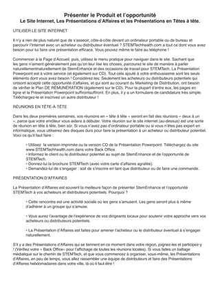 Présenter le Produit et l’opportunité
    Le Site Internet, Les Présentations d’Affaires et les Présentations en Têtes à tête.

UTILISER LE SITE INTERNET

Il n’y a rien de plus naturel que de s’asseoir, côte-à-côte devant un ordinateur portable ou de bureau et
parcourir l’Internet avec un acheteur ou distributeur éventuel ? STEMTechhealth.com a tout ce dont vous avez
besoin pour lui faire une présentation efficace. Vous pouvez même le faire au téléphone !

Commencer à la Page d’Accueil, puis, utilisez le menu pratique pour naviguer dans le site. Sachant que
les gens n’aiment généralement pas qu’on leur lise les choses, parcourez le site de manière à parler
naturellementnaturellement de StemEnhance et des occasions de travail pour STEMTech. La Présentation
Powerpoint est à votre service (et également sur CD). Tout cela ajouté à votre enthousiasme sont les seuls
éléments dont vous avez besoin ! Considérez-les: Seulement les acheteurs ou distributeurs potentiels qui
ontsont accepté cette opportunité d’affaires, et qui sont au courant du Marketing de Distribution, ont besoin
de vérifier le Plan DE RÉMUNÉRATION (également sur le CD). Pour la plupart d’entre eux, les pages en
ligne et la Présentation Powerpoint suffirontsuffiront. En plus, il y a un formulaire de candidature très simple.
Téléchargez-le et inscrivez un autre distributeur !

RÉUNIONS EN TÊTE-À-TÊTE

Dans les deux premières semaines, vos réunions en « tête à tête » seront en fait des réunions « deux à un
», parce que votre enrôleur vous aidera à débuter. Votre réunion sur le site internet (au-dessus) est une sorte
de réunion en tête à tête, bien sûr. Si vous n’avez pas d’ordinateur portable ou si vous n’êtes pas expert en
informatique, vous utiliserez des disques durs pour faire la présentation à un acheteur ou distributeur potentiel.
Voici ce qu’il faut faire :

       • Utilisez la version imprimée ou la version CD de la Présentation Powerpoint. Téléchargez du site
       www.STEMTechhealth.com dans votre Back Office.
       • Informez le client ou le distributeur potentiel au sujet de StemEnhance et de l’opportunité de
       STEMTech.
       • Donnez-lui la brochure STEMTech (avec votre carte d’affaires agrafée).
       • Demandez-lui de s’engager : soit de s’inscrire en tant que distributeur ou de faire une commande.

PRÉSENTATION D’AFFAIRES

La Présentation d’Affaires est souvent la meilleure façon de présenter StemEnhance et l’opportunité
STEMTech à vos acheteurs et distributeurs potentiels. Pourquoi ?

       • Cette rencontre est une activité sociale où les gens s’amusent. Les gens seront plus à même
       d’adhérer à un groupe qui s’amuse.

       • Vous aurez l’avantage de l’expérience de vos dirigeants locaux pour soutenir votre approche vers vos
       acheteurs ou distributeurs potentiels.

       • La Présentation d’Affaires est faites pour amener l’acheteur ou le distributeur éventuel à s’engager
       naturellement.

S’il y a des Présentations d’Affaires qui se tiennent en ce moment dans votre région, joignez-les et participez-y
! (Vérifiez votre « Back Office» pour l’affichage de toutes les réunions locales). Si vous faites un battage
médiatique sur le chemin de STEMTech, et que vous commencez à organiser, vous-même, les Présentations
d’Affaires, en peu de temps, vous allez rassembler une équipe de distributeurs et faire des Présentations
d’Affaires hebdomadaires dans votre ville, là où il faut être !
 