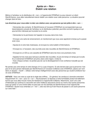 Après un « Non »
                                           Établir une relation

Même si l’acheteur ou le distributeur dit « non » à l’opportunité STEMTech ou pour devenir un client
StemEnhance, vous allez naturellement devoir établir une relation avec cette personne. La situation pourrait
changer dans le futur.

Les directives pour vous aider à créer une relation avec une personne qui est prête à dire « oui » :

         • Demandez des contacts. Si StemEnhance et l’occasion STEMTech ne correspondent pas aux
         besoinsbesoins actuels de l’acheteur ou le distributeur potentiel, peut-être connaît-il quelqu’un qui
         pourrait être intéressé par le produit ou la vente.

         • Demandez-lui la permission de l’appeler à nouveau dans trois mois.

         • Envoyez une carte de remerciement, en mentionnant que vous avez apprécié le temps qu’il a passé
         avec vous.

         • Ajoutez-le à votre liste d’adresses, et envoyez-lui votre bulletin d’informations.

         • Envoyez-lui, à l’occasion, des courriels avec des nouvelles de StemEnhance et STEMTech.

         • Envoyez-lui un CD ou une cassette de STEMTech dans les trois à six prochains mois.

         • Appelez-le trois mois plus tard pour prendre des nouvelles, et puis de temps en temps par la suite.
         Si un événement STEMTech est prévu dans votre région, invitez-le.
         • Avec chaque contact, ne perdez pas de vue le développement d’une confiance mutuelle qui est
         cruciale.

Ne perdez pas votre temps et votre énergie s’il n’y a pas d’espoirs. Si cela devient clair que la personne n’est
pas et ne sera jamais intéressée par StemEnhance et l`occasion d’affaires avec STEMTech, placez son nom
dans un dossier « inactif ». Utilisez votre temps intelligemment avec des personnes qui veulent améliorer leur
vie avec STEMTech.

ASTUCE : Voici une note au sujet de la règle des chiffres.....En général, les vendeurs à domicile entendent
fréquemment 10 « non » pour un « oui ». Heureusement, la réponse à notre formidable produit est tellement
bonne que vous allez trouver moins de résistance à l’opportunité d’affaires. Néanmoins, avoir une Liste
d’Intéressés qui continue à s’accroître est votre meilleure assurance d’avoir au moins neuf autres personnes
avec qui parler si l’une d’entre-elles ne peut pas voir les bienfaits de StemEnhance et de l’opportunité
STEMTech. Quand vous entendez un « non », cela veut dire qu’il est l’heure de passer à une autre personne
sur votre liste !
 
