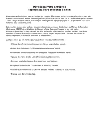 Développez Votre Entreprise
                           Reproduisez votre entreprise à l’infini

Vos nouveaux distributeurs vont rechercher vos conseils. Maintenant, en tant que nouvel enrôleur, vous allez
aider les distributeurs à réussir. Faites le grâce au procédé de REPRODUCTION : Ils feront ce que vous faites.
Quand il s’agit de vente directe, il ne faut pas « changer une équipe qui gagne ». Ce qui marche pour vous,
marchera pour vos distributeurs.

Cela rend les choses plus faciles... Vous introduisez vos nouveaux distributeurs au Manuel de Formation
d’Entreprise STEMTech et à la Liste de Choses à Faire-Business Express, et les voilà partis.
Vous serez leurs ailes, prêtes à vouloir les aider au besoin, principalement pendant les deux premières
semaines. Certains de vos distributeurs auront besoin de peu ou pas d’aide ; d’autres auront besoin
d’encouragements, d’autres de directives et d’assistance.

Quelques Idées qui ont marché pour vous et que vous devriez transmettre :

     • Utilisez StemEnhance quotidiennement. Soyez un produit du produit.

     • Faites de la Présentation d’Affaires hebdomadaire une priorité.

     • Gérer votre entreprise comme une entreprise. Respecter l’horaire de travail.

     • Ajoutez des noms à votre Liste d’Intéressés quotidiennement.

     • Devenez un étudiant assidu. Instruisez-vous tous les jours.

     • Croyez en votre succès. Donnez-vous le temps d’y parvenir.

     • Assister aux événements STEMTech de votre ville et à l’extérieur le plus possible.

     • Prenez soin de votre équipe.
 