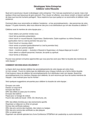 Développez Votre Entreprise
                                        Célébrer votre Réussite

Quel est le secret pour réussir à développer votre entreprise ? Ce n’est pas exactement un secret, mais c’est
quelque chose que beaucoup de gens ignorent. Pour réussir en affaires, vous devez remplir un besoin spirituel
de base que tous les humains partagent : Nous espérons tous que quelqu’un va reconnaître et célébrer notre
existence.

Comment allez-vous reconnaître et célébrer l’existence – et les accomplissements – des personnes de votre
équipe ? À quels moments, allez-vous décerner des prix à vos distributeurs qui ont des réussites à célébrer ?

Célébrez avec le membre de votre équipe pour ....

   • Avoir obtenu son premier rendez-vous.
   • Avoir fait sa première présentation.
   • Avoir inscrit un nouvel Associé, Superviseur, Gestionnaire, Cadre supérieur ou même Directeur
   (particulière ment si c’est la première fois pour lui).
   • Avoir trouvé un nouveau client.
   • Avoir vendu un produit (particulièrement si c’est la première fois).
   • Avoir réussi son premier objectif.
   • Avoir « monté en grade » - évolution d’Associé à Superviseur, et chaque étape par la suite !
   • Avoir atteint un objectif personnel, financier, de santé ou spirituel.
   • Avoir formé un Directeur.

Pouvez-vous penser à d’autres opportunités que vous pourriez avoir pour fêter la réussite des membres de
votre équipe ?

COMMENT DEVONS-NOUS CÉLÉBRER ?

La façon dont vous devriez célébrer les accomplissements de votre équipe est votre choix.
Un bon conseil : Fournir le même type de célébration pour chaque individu qui a fait la même réussite.
C’est toujours mieux de célébrer les accomplissements d’un distributeur avec son équipe. Quand les
accomplissements d’un membre d’équipe sont célébrés, ils sont reconnus par tous les autres membres de
l’équipe : c’est motivant pour tout le monde !

Voici quelques suggestions amusantes pour célébrer la réussite de votre équipe :

Envoyez une carte
Passez un coup de fil
Envoyez des fleurs
Offrir des billets ou pass pour le cinéma
Envoyez des ballons
Payez pour un lavage de voiture
Fournir des outils de travail : DVD, CD, Brochures, etc.

Offrir des billets d’entrée pour des événements sportifs
Organisez un déjeuner ou dîner en groupe
Donnez des certificats-cadeaux
Offrir des prix comme des trophées, des rubans ou badges
Offrir des prix comme des certificats ou des plaques
Offrir un panier garni
Organiser une activité spéciale lors d’une Conférence STEMTech de Leadership ou autre événement.
 
