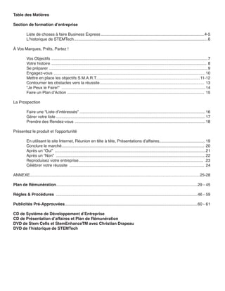 Table des Matières

Section de formation d’entreprise

          Liste de choses à faire Business Express ............................................................................................4-5
          L’historique de STEMTech .......................................................................................................................6

À Vos Marques, Prêts, Partez !

          Vos Objectifs ...........................................................................................................................................7
          Votre histoire .......................................................................................................................................... 8
          Se préparer .............................................................................................................................................9
          Engagez-vous .......................................................................................................................................10
          Mettre en place les objectifs S.M.A.R.T............................................................................................ 11-12
          Contourner les obstacles vers la réussite ............................................................................................. 13
          “Je Peux le Faire!” ................................................................................................................................14
          Faire un Plan d’Action .......................................................................................................................... 15

La Prospection

          Faire une “Liste d’intéressés” ................................................................................................................16
          Gérer votre liste .....................................................................................................................................17
          Prendre des Rendez-vous ....................................................................................................................18

Présentez le produit et l’opportunité

          En utilisant le site Internet, Réunion en tête à tête, Présentations d’affaires.........................................19
          Conclure le marché............................................................................................................................... 20
          Après un “Oui” ......................................................................................................................................21
          Après un “Non” .....................................................................................................................................22
          Reproduisez votre entreprise............................................................................................................... .23
          Célébrer votre réussite ........................................................................................................................ 24

ANNEXE .......................................................................................................................................................25-28

Plan de Rémunération..............................................................................................................................29 - 45

Règles & Procédures ..............................................................................................................................46 - 59

Publicités Pré-Approuvées ......................................................................................................................60 - 61

CD de Système de Développement d’Entreprise
CD de Présentation d’affaires et Plan de Rémunération
DVD de Stem Cells et StemEnhanceTM avec Christian Drapeau
DVD de l’historique de STEMTech
 