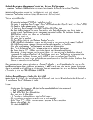 Option 3. Devenez un développeur d’entreprise – devenez Chef de service !
« Le paquet FastStart » $329CAD et un minimum d’une bouteille de StemEnhance® sur l’AutoShip.

(Votre AutoShip peut ou commencer immédiatement ou le mois suivant.)
(Le paquet FastStart est seulement disponible au moment de l’inscription)

Voici ce qu’inclut FastStart :

       • L’enregistrement avec STEMTech HealthSciences, Inc.
       • Un casier (6 bouteilles) StemEnhance®, StemFLOTM ou le combo 3 StemEnhance® et 3 StemFLOTM
       • Un Système de Développement d’Entreprise
       • 10 Brochures StemEnhance®, StemFLOTM et StemSPORT en plus
       • La Suite de Distributeur d’Entreprise (Pour activer votre Suite d’Entreprise, vous devez choisir
        une commande AutoShip au moment où vous acheter votre FastStart OU choisissez de payer les
        $9.95CAD par mois si vous n’êtes pas en AutoShip.)
       • Site Internet personnel
       • Un panier d’achat au détail
       • Un Back Office, Suivi de colis/Outils de Gestion/Rapports
       • $129.95CAD frais d’installation à payer une fois [annulé si vous commandez le paquet FastStart]
       • $9.95CAD par mois de frais pour hébergement [annulé si vous êtes en AutoShip]
       • Une offre pour le paquet FastStart valable une seule fois, à l’inscription.
       • Des Points de Valeur (PV) – 250 – vous promeuvent au poste de Superviseur.
       • Le Bonus Volume (BV) – 100 en commission dans le plan Générationnel StepUp.
       • Remarque : (1) Les nouveaux inscrits peuvent être « mis » au service d’un distributeur. L’inscrit
        conserve le Bonus Inscrit FastStart*. (2) AutoShip est requis avec FastStart pour activer votre Suite
        d’Entreprise ou choisissez de payer les $9.95CAD de frais mensuels au lieu d’AutoShip.
       • Les inscrits doivent avoir choisi un AutoShip personnel ou avoir un AutoShip client au détail pour être
        éligible à recevoir les bonus FastStart.

Commandez unes des options suivantes, un « Paquet ProRetailer », un « Paquet Leadership » ou un « Pa-
quet Directeur Leadership » et obtenez un rabais de 15 à 20%, payé avec votre premier chèque de commis-
sion et le produit à un prix inférieur au prix de gros. Tous ces paquets viennent avec une Suite de Distributeur
d’Entreprise et avec une RÉDUCTION de $9.95CAD.


Option 4. Paquet Manager et leadership, $1025CAD
(Valeur totale $1425CAD) – 24 bouteilles de StemEnhance® ou le combo 12 bouteilles de StemEnhance® et
12 bouteilles de StemFLO (9 casiers). Inclut :

Inclus :

       • Système de Développement d’Entreprise Personnalisé (à l’inscription seulement)
       • 4 DVD Everything STEMTech
       • 4 DVD STEMTEch Story Global Editon
       • Des brochures de 40 produits
       • 10 Formulaires de Candidatures pour les Distributeurs
       • Un bloc note de reçus de commandes pour la vente au détail
       • Point Valeur (PV) – 1000 – vous promeuvent au poste de Cadre supérieur
       • Bonus volume (BV) – 600
       • Un rabais de $225CAD
 