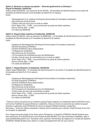 Option 5. Devenez un meneur de peloton – Devenez gestionnaire ou Directeur !
Paquet ProRetailer, $2525CAD.
(Valeur totale $3425CAD, une économie de $412CAD) – 60 bouteilles de StemEnhance® ou le combo 30
bouteilles de StemEnhance® et 30 bouteilles de StemFLO (10 casiers).
Inclus :

      • Développement d’un système d’entreprise personnalisé (à l’inscription seulement)
      • Des brochures de 60 produits
      • 2 Blocs notes de reçus pour la vente au détail
      • Point Valeur (PV) – 2.500 – vous promeuvent au poste de Cadre supérieur
      • Bonus Volume (BV) – 2.000*
      • Un rabais de $300CAD

Option 6. Paquet Cadre supérieur et leadership, $2300CAD
(Valeur totale $3150CAD, soit une réduction de $509CAD) – 54 bouteilles de StemEnhance® ou le combo 27
bouteilles de StemEnhance® et 27 bouteilles de StemFLO (9 casiers).
Inclut :

      • Système de Développement d’Entreprise Personnalisé (à l’inscription seulement)
      • 28 DVD Everything STEMTech
      • 28 DVD STEMTEch Story Global Editon
      • 12 Magazines HealthSpan
      • Des brochures de 40 produits
      • 10 Formulaires de Candidatures pour les Distributeurs
      • Un bloc note de reçus de commandes pour la vente au détail
      • Point Valeur (PV) – 2500 – vous promeuvent au poste de Cadre supérieur
      • Bonus volume (BV) – 1500*
      • Un rabais de $225CAD

Option 7. Paquet Directeur et leadership, $3450CAD
(Valeur totale $4650CAD) – 81 bouteilles de StemEnhance® ou le combo 41 bouteilles de StemEnhance® et
40 bouteilles de StemFLO (13.5 casiers).
Inclus :

      • Système de Développement d’Entreprise Personnalisé (à l’inscription seulement)
      • 52 DVD Everything STEMTech
      • 52 DVD STEMTech Story Global Edition
      • 24 Magazines HealthSpan
      • Des brochures de 60 produits
      • 20 Formulaires de Candidatures pour les Distributeurs
      • 2 blocs notes de reçus de commandes au détail
      • Point Valeur (PV) – 5.000 – vous promeuvent au poste de Cadre supérieur
      • Bonus volume (BV) – 2.200*
      • Un rabais de $440CAD

* Celui qui inscrit une personne qui achète le paquet Cadre supérieur et Leadership reçoit $125CAD en plus
d’un bonus FastStart du paquet Directeur Leadership. Celui qui inscrit une personne qui achète le paquet
Directeur Leadership reçoit $190CAD de bonus du paquet FastStart Directeur Leadership.
Remarque : Toutes les options exposées ci-dessus seront évaluées pour calculer l’impôt (la taxe) et les frais
de transport où applicable.

Pour chaque personne dotée d’une Suite active d’Entreprise, le Système STEMTech Wealth Builders peut
être acheté pour $19.95USD [le prix normal étant de $29.95USD]. Pour des informations détaillées, allez à
www.wealthbuildersystem.com. Contactez votre supérieur hiérarchique qui dispose d’un compte de Système
STEMTech Wealth Builders pour obtenir un code d’enregistrement afin de vous inscrire.
 