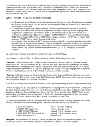 Un distributeur peut avoir une dizaine ou une centaine de nouveaux distributeurs promus dans son entreprise
chaque semaine dans ces 5 générations. Ces commandes de paquets FastStart peuvent compter comme
un revenu substantiel pour le Directeur Actif en haut de la chaîne. Rappelez-vous qu’ « Actif » signifie qu’un
distributeur doit être éligible avec 100 PPV ce mois-là, et pleinement éligible dans un des trois derniers mois
avec 100 PPV et 1000 GPV.

Hybride : Partie III – Programme de Génération StepUp

     o Le StepUp paye des dividendes jusqu’à 6 générations de Directeurs. Le plan StepUp paye un rabais et
       de généreux bonus, jusqu’à 20%, sur tous les produits achetés (BV), pas en AutoShip et pas sous un
       autre Directeur « éligible ».
     o Le programme de génération StepUp paye des rabais et des commissions directes et indirectes
       sur tous BV non-commandés à travers le programme AutoShip Unilevel. Le volume du programme
       de génération StepUp inclut les ventes au détail, et les ventes en gros de bouteilles seules et de
       commandes de casiers de 6 bouteilles, un paquet FastStart (100 BV) et les paquets Leadership BV.
       (2000 BV pour le paquet ProRetailer, 600 BV pour le paquet Manager, 1500 BV pour le paquet Cadre
       supérieur, 2200 BV pour le paquet Directeur leadership.)
     o Les points de valeur d’entreprise (OPV) de votre programme AutoShip comptent pour l’avancement et
       l’éligibilité dans le programme de génération StepUp. Cependant, seulement le volume du programme
       AutoShip Unilevel (OPV) est utilisé pour être éligible à l’intérieur du programme AutoShip Unilevel
       (c’est-à-dire qu’il n’y a pas de programme génération StepUp OGV qui compte pour l’éligibilité
       AutoShip).

Il y a plusieurs sources de revenus dans le programme de génération StepUp.

Les profits de la vente au détail – la différence entre la vente au détail et la vente en gros.

• Exemple 1 : Si vous vendez une bouteille de StemEnhance® au détail (en ligne), la différence entre la
vente en gros est : $51.95CAD et $64.95CAD ce qui fait $13CAD. Ce montant vous sera payé par chèque
de commission sur votre programme StepUp. Puisque cette vente n’est pas sur AutoShip, les PV et les BV
compteront dans les commissions et l’éligibilité du programme StepUp. Vous pouvez gagner de plus grands
bénéfices en achetant par casiers de 6 bouteilles ou avec un paquet Leadership.

• Exemple 2 : Si vous vendez une bouteille de StemEnhance® au détail AutoShip, la différence entre le prix
de gros AutoShip, $46.95 et le prix au détail, $54.95CAD est de $8CAD. Ce profit au détail vous sera payé sur
votre programme StepUp par chèque de commission.

Puisque ce volume est vendu comme un AutoShip, le PV comptera pour l’éligibilité des programmes AutoShip

Unilevel et StepUp. Le BV sera appliqué aux commissions sur le programme AutoShip Unilevel. Les bonus et
les rabais de gros, jusqu’à 20% sont payés aux distributeurs sous la forme de rabais et de bonus. Le montant
du rabais ou du bonus dépend de la position ou du rang. Vous devez avoir au moins 100 PPV dans le mois
civil pour être promu et pour gagner des rabais et des bonus. Les rabais sont payés sur votre commande
personnelle BV, et votre client au détail BV à partir de commandes non-AutoShip.

• Vous pouvez gagner des bonus et rabais plus importants en étant éligible à un rang supérieur. Vous devez
avoir 100 PPV pour l’avancement et l’éligibilité. Le PPV compte pour le GPV. Voir ci-dessous :

             a. 0-249 Associé GPV                           – 0% de rabais ou de bonus
             b. 250-999 GPV Superviseur                     – 5% de rabais ou bonus
             c. 1.000-2499 GPV Manager                      – jusqu’à 10% de rabais ou bonus
             d. 2.500-4.999 GPV Cadre supérieur             – jusqu’à 15% de rabais ou bonus.
             e. 5.000 + GPV Directeur                       – jusqu’à 20%

Exemples : Point Valeur de Groupe (GPV) – Votre PV personnel, plus le PV de vos distributeurs à vos
services qui ne sont ni des Directeur éligibles, ni directement en bas de la chaîne de ce poste.
 