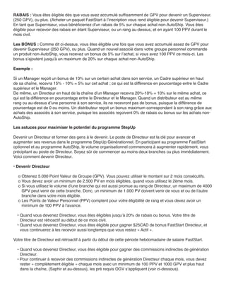 RABAIS : Vous êtes éligible dès que vous avez accumulé suffisamment de GPV pour devenir un Superviseur.
(250 GPV), ou plus. (Acheter un paquet FastStart à l’inscription vous rend éligible pour devenir Superviseur.)
En tant que Superviseur, vous bénéficieriez d’un rabais de 5% sur chaque achat non-AutoShip. Vous êtes
éligible pour recevoir des rabais en étant Superviseur, ou un rang au-dessus, et en ayant 100 PPV durant le
mois civil.

Les BONUS : Comme dit ci-dessus, vous êtes éligible une fois que vous avez accumulé assez de GPV pour
devenir Superviseur (250 GPV), ou plus. Quand un nouvel associé dans votre groupe personnel commande
un produit non-AutoShip, vous recevez un bonus de 5% sur l’achat, si vous avez 100 PPV ce mois-ci. Les
bonus s’ajoutent jusqu’à un maximum de 20% sur chaque achat non-AutoShip.

Exemple :

Si un Manager reçoit un bonus de 10% sur un certain achat dans son service, un Cadre supérieur en haut
de sa chaîne, recevra 15% - 10% = 5% sur cet achat ; ce qui est la différence en pourcentage entre le Cadre
supérieur et le Manager.
De même, un Directeur en haut de la chaîne d’un Manager recevra 20%-10% = 10% sur le même achat, ce
qui est la différence en pourcentage entre le Directeur et le Manager. Quand un distributeur est au même
rang ou au-dessus d’une personne à son service, ils ne recevront pas de bonus, puisque la différence de
pourcentage est de 0 ou moins. Un distributeur reçoit un bonus maximum correspondant à son rang grâce aux
achats des associés à son service, puisque les associés reçoivent 0% de rabais ou bonus sur les achats non-
AutoShip.

Les astuces pour maximiser le potentiel du programme StepUp

Devenir un Directeur et former des gens à le devenir. Le poste de Directeur est la clé pour avancer et
augmenter ses revenus dans le programme StepUp Générationnel. En participant au programme FastStart
optionnel et au programme AutoShip, le volume organisationnel commencera à augmenter rapidement, vous
précipitant au poste de Directeur. Soyez sûr de commencer au moins deux branches ou plus immédiatement.
Voici comment devenir Directeur.

• Devenir Directeur

  o Obtenez 5.000 Point Valeur de Groupe (GPV). Vous pouvez utiliser le montant sur 2 mois consécutifs.
  o Vous devez avoir un minimum de 2.500 PV en mois éligibles, quand vous utilisez le 2ème mois.
  o Si vous utilisez le volume d’une branche qui est aussi promue au rang de Directeur, un maximum de 4000
    GPV peut venir de cette branche. Donc, un minimum de 1.000 PV doivent venir de vous et ou de l’autre
    branche dans votre mois éligible.
  o Les Points de Valeur Personnel (PPV) comptent pour votre éligibilité de rang et vous devez avoir un
    minimum de 100 PPV à l’avance.

  • Quand vous devenez Directeur, vous êtes éligibles jusqu’à 20% de rabais ou bonus. Votre titre de
    Directeur est rétroactif au début de ce mois civil.
  • Quand vous devenez Directeur, vous êtes éligible pour gagner $25CAD de bonus FastStart Directeur, et
    vous continuerez à les recevoir aussi longtemps que vous restez « Actif ».

Votre titre de Directeur est rétroactif à partir du début de cette période hebdomadaire de salaire FastStart.

  • Quand vous devenez Directeur, vous êtes éligible pour gagner des commissions indirectes de génération
    Directeur.
  • Pour continuer à recevoir des commissions indirectes de génération Directeur chaque mois, vous devez
    rester « complètement éligible » chaque mois avec un minimum de 100 PPV et 1000 GPV et plus haut
    dans la chaîne, (Saphir et au-dessus), les pré requis OGV s’appliquent (voir ci-dessous).
 