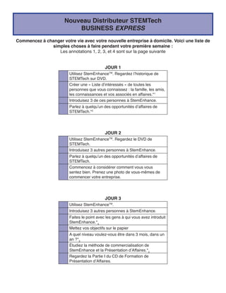 Nouveau Distributeur STEMTech
                          BUSINESS EXPRESS
Commencez à changer votre vie avec votre nouvelle entreprise à domicile. Voici une liste de
              simples choses à faire pendant votre première semaine :
                 Les annotations 1, 2, 3, et 4 sont sur la page suivante


                                            JOUR 1
                        Utilisez StemEnhanceTM. Regardez l’historique de
                        STEMTech sur DVD.
                        Créer une « Liste d’intéressés » de toutes les
                        personnes que vous connaissez : la famille, les amis,
                        les connaissances et vos associés en affaires.*1
                        Introduisez 3 de ces personnes à StemEnhance.
                        Parlez à quelqu’un des opportunités d’affaires de
                        STEMTech.*2




                                            JOUR 2
                        Utilisez StemEnhanceTM. Regardez le DVD de
                        STEMTech.
                        Introduisez 3 autres personnes à StemEnhance.
                        Parlez à quelqu’un des opportunités d’affaires de
                        STEMTech.
                        Commencez à considérer comment vous vous
                        sentez bien. Prenez une photo de vous-mêmes de
                        commencer votre entreprise.




                                            JOUR 3
                        Utilisez StemEnhanceTM.
                        Introduisez 3 autres personnes à StemEnhance.
                        Faites le point avec les gens à qui vous avez introduit
                        StemEnhance.*4
                        Mettez vos objectifs sur le papier
                        A quel niveau voulez-vous être dans 3 mois, dans un
                        an ?*3
                        Étudiez la méthode de commercialisation de
                        StemEnhance et la Présentation d’Affaires.*2
                        Regardez la Partie I du CD de Formation de
                        Présentation d’Affaires.
 