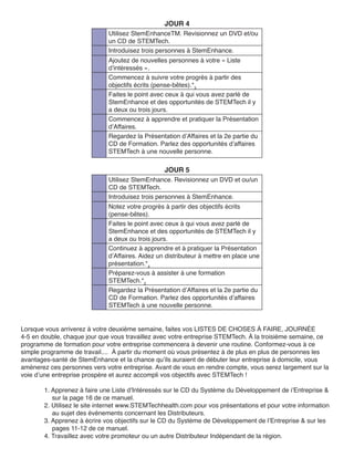 JOUR 4
                             Utilisez StemEnhanceTM. Revisionnez un DVD et/ou
                             un CD de STEMTech.
                             Introduisez trois personnes à StemEnhance.
                             Ajoutez de nouvelles personnes à votre « Liste
                             d’intéressés ».
                             Commencez à suivre votre progrès à partir des
                             objectifs écrits (pense-bêtes).*3
                             Faites le point avec ceux à qui vous avez parlé de
                             StemEnhance et des opportunités de STEMTech il y
                             a deux ou trois jours.
                             Commencez à apprendre et pratiquer la Présentation
                             d’Affaires.
                             Regardez la Présentation d’Affaires et la 2e partie du
                             CD de Formation. Parlez des opportunités d’affaires
                             STEMTech à une nouvelle personne.

                                                 JOUR 5
                             Utilisez StemEnhance. Revisionnez un DVD et ou/un
                             CD de STEMTech.
                             Introduisez trois personnes à StemEnhance.
                             Notez votre progrès à partir des objectifs écrits
                             (pense-bêtes).
                             Faites le point avec ceux à qui vous avez parlé de
                             StemEnhance et des opportunités de STEMTech il y
                             a deux ou trois jours.
                             Continuez à apprendre et à pratiquer la Présentation
                             d’Affaires. Aidez un distributeur à mettre en place une
                             présentation.*4
                             Préparez-vous à assister à une formation
                             STEMTech.*2
                             Regardez la Présentation d’Affaires et la 2e partie du
                             CD de Formation. Parlez des opportunités d’affaires
                             STEMTech à une nouvelle personne.


Lorsque vous arriverez à votre deuxième semaine, faites vos LISTES DE CHOSES À FAIRE, JOURNÉE
4-5 en double, chaque jour que vous travaillez avec votre entreprise STEMTech. À la troisième semaine, ce
programme de formation pour votre entreprise commencera à devenir une routine. Conformez-vous à ce
simple programme de travail.... À partir du moment où vous présentez à de plus en plus de personnes les
avantages-santé de StemEnhance et la chance qu’ils auraient de débuter leur entreprise à domicile, vous
amènerez ces personnes vers votre entreprise. Avant de vous en rendre compte, vous serez largement sur la
voie d’une entreprise prospère et aurez accompli vos objectifs avec STEMTech !

       1. Apprenez à faire une Liste d’Intéressés sur le CD du Système du Développement de i’Entreprise &
          sur la page 16 de ce manuel.
       2. Utilisez le site internet www.STEMTechhealth.com pour vos présentations et pour votre information
          au sujet des événements concernant les Distributeurs.
       3. Apprenez à écrire vos objectifs sur le CD du Système de Développement de l’Entreprise & sur les
          pages 11-12 de ce manuel.
       4. Travaillez avec votre promoteur ou un autre Distributeur Indépendant de la région.
 
