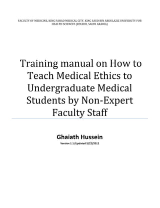 FACULTY OF MEDICINE, KING FAHAD MEDICAL CITY. KING SAUD BIN ABDULAZIZ UNIVERSITY FOR
                       HEALTH SCIENCES (RIYADH, SAUDI ARABIA)




 Training manual on How to
  Teach Medical Ethics to
  Undergraduate Medical
  Students by Non-Expert
        Faculty Staff

                          Ghaiath Hussein
                            Version 1.1 (Updated 5/22/2012
 