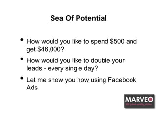 Sea Of Potential
• How would you like to spend $500 and
get $46,000?
• How would you like to double your
leads - every single day?
• Let me show you how using Facebook
Ads
 