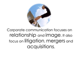Corporate communication focuses on relationship and image. It also focus on litigation, mergers and acquisitions.