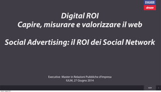Digital ROI
Capire, misurare e valorizzare il web
Social Advertising: il ROI dei Social Network
IULM 1
Executive Master in Relazioni Pubbliche d’Impresa
IULM, 27 Giugno 2014
venerdì 1 agosto 2014
 