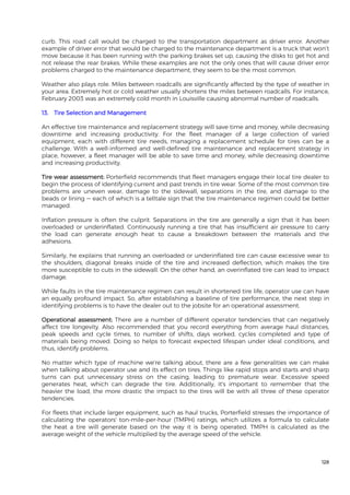 128
curb. This road call would be charged to the transportation department as driver error. Another
example of driver error that would be charged to the maintenance department is a truck that won’t
move because it has been running with the parking brakes set up, causing the disks to get hot and
not release the rear brakes. While these examples are not the only ones that will cause driver error
problems charged to the maintenance department, they seem to be the most common.
Weather also plays role. Miles between roadcalls are significantly affected by the type of weather in
your area. Extremely hot or cold weather usually shortens the miles between roadcalls. For instance,
February 2003 was an extremely cold month in Louisville causing abnormal number of roadcalls.
13. Tire Selection and Management
An effective tire maintenance and replacement strategy will save time and money, while decreasing
downtime and increasing productivity. For the fleet manager of a large collection of varied
equipment, each with different tire needs, managing a replacement schedule for tires can be a
challenge. With a well-informed and well-defined tire maintenance and replacement strategy in
place, however, a fleet manager will be able to save time and money, while decreasing downtime
and increasing productivity.
Tire wear assessment: Porterfield recommends that fleet managers engage their local tire dealer to
begin the process of identifying current and past trends in tire wear. Some of the most common tire
problems are uneven wear, damage to the sidewall, separations in the tire, and damage to the
beads or lining — each of which is a telltale sign that the tire maintenance regimen could be better
managed.
Inflation pressure is often the culprit. Separations in the tire are generally a sign that it has been
overloaded or underinflated. Continuously running a tire that has insufficient air pressure to carry
the load can generate enough heat to cause a breakdown between the materials and the
adhesions.
Similarly, he explains that running an overloaded or underinflated tire can cause excessive wear to
the shoulders, diagonal breaks inside of the tire and increased deflection, which makes the tire
more susceptible to cuts in the sidewall. On the other hand, an overinflated tire can lead to impact
damage.
While faults in the tire maintenance regimen can result in shortened tire life, operator use can have
an equally profound impact. So, after establishing a baseline of tire performance, the next step in
identifying problems is to have the dealer out to the jobsite for an operational assessment.
Operational assessment: There are a number of different operator tendencies that can negatively
affect tire longevity. Also recommended that you record everything from average haul distances,
peak speeds and cycle times, to number of shifts, days worked, cycles completed and type of
materials being moved. Doing so helps to forecast expected lifespan under ideal conditions, and
thus, identify problems.
No matter which type of machine we're talking about, there are a few generalities we can make
when talking about operator use and its effect on tires. Things like rapid stops and starts and sharp
turns can put unnecessary stress on the casing, leading to premature wear. Excessive speed
generates heat, which can degrade the tire. Additionally, it's important to remember that the
heavier the load, the more drastic the impact to the tires will be with all three of these operator
tendencies.
For fleets that include larger equipment, such as haul trucks, Porterfield stresses the importance of
calculating the operators' ton-mile-per-hour (TMPH) ratings, which utilizes a formula to calculate
the heat a tire will generate based on the way it is being operated. TMPH is calculated as the
average weight of the vehicle multiplied by the average speed of the vehicle.
 