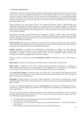 46
3. Channels of Distribution
Distribution channels are the means businesses employ to deliver their products to end consumers.
They’re the routes or pathways through which merchandise travels from the company to the
customer. As such, they’re essential for the success of any organization. In a constantly changing
market, distribution channels have become a vital part of business strategy. They determine not
only how products reach customers but also how relationships with trading partners are managed
along the supply chain.
These channels can take various forms, from direct-to-consumer sales to partnerships with
wholesalers and retailers. Product availability — a decisive factor for customer satisfaction — depends
largely on the effectiveness of distribution channels. While the main function of these channels is to
ensure streamlined deliveries, their configuration can vary according to the industry and the types of
items being marketed.
Distribution channels can be classified into 2 categories: direct or indirect. The choice between
them hinges on several factors, e.g., industry, product type, target market, available resources and
business strategies. Some companies even use a combination of both channels to maximize their
reach and distribution efficiency.
Direct channels: Manufacturers sell products directly to end consumers without the intermediation
of third parties. The advantage is that organizations can have full control over how their brand is
presented and what kind of customer experience they offer.
Indirect channels: A network of intermediaries collaborates to bridge the gap between
manufacturers or suppliers to consumers, facilitating the movement of products. Intermediaries like
wholesalers, retailers or other trade partners help sell and distribute goods without the
manufacturers directly engaging with the end consumers.
When it comes to choosing a suitable distribution channel, manufacturers have a wide range of
options:
Direct sales are suitable for expensive and products with a strong need of explanation.
Retail trade is suitable for the sale of goods requiring intensive consultancy. In addition, a
particularly broad audience can be addressed. The only drawback is: The company's own products
are launched on the market at the same time and place as those of its competitors.
The mail order business is declining more and more and is increasingly being replaced by the
online trade. This development is the reason why many formerly important mail order companies
have recently gone out of business.
Wholesale is ideally suited for the sale of large quantities. In this sector, manufacturers usually
generate significantly higher sales volumes than in the retail sector, but also with significantly lower
profit margins.
In times of increasing digitalization, sales via online shops are becoming increasingly attractive. E-
commerce is growing rapidly and presents the industry with completely new challenges, such as
same-day delivery.
There are several practices in physical distribution that should be understood in order to develop
the best physical distribution system for a firm. In terms of customer service, the major factors that
are affected by physical distribution are:
 The length of time from the placement of an order to the delivery date,
 The percent of “out-of-stock” orders,
 The quantities of merchandise stocked to cover special promotions or emergency needs of
the customer,
 The availability of parts and/or installation services of the manufacturer,
 