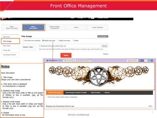7
Front Office Management
Strictly Confidential
Notes
Store Decoration
2. Title Image
Design your own store cover/banner
a. Only store name is displayed
- no cover/banner is required
b. Register large image
- Only a file with fixed width of 980 px and height
of 2000px or less is available. (jpg, gif file
formats only.)
c. Register small image
- Only a file with fixed width of 320px and height
of 70px or less is available (.jpg and .gif file
formats only)
d. Disable
- No information show on top.
 