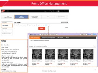 9
Front Office Management
Strictly Confidential
Notes
Store Decoration
2. Title Image
Design your own store cover/banner
a. Only store name is displayed
- no cover/banner is required
b. Register large image
- Only a file with fixed width of 980 px and height
of 2000px or less is available. (jpg, gif file
formats only.)
c. Register small image
- Only a file with fixed width of 320px and height
of 70px or less is available (.jpg and .gif file
formats only)
d. Disable
- No information show on top.
 