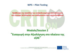 This	
  project	
  has	
  been	
  funded	
  with	
  support	
  from	
  the	
  European	
  Commission.
This	
  publica9on	
  reﬂects	
  the	
  views	
  only	
  of	
  the	
  author,	
  and	
  the	
  Commission	
  cannot	
  be	
  held	
  responsible	
  for	
  any	
  use	
  which	
  may	
  be	
  made	
  of	
  the	
  
informa9on	
  contained	
  therein.
	
  
WP5	
  –	
  Pilot	
  Tes-ng	
  
	
  
	
  
Πρόβλεψη	
  της	
  προόδου	
  των	
  εκπαιδευομένων	
  από	
  απόσταση	
  
και	
  έγκαιρη	
  αξιολόγηση	
  των	
  μαθησιακών	
  τους	
  αποτελεσμάτων	
  
	
  
Module/Session	
  2	
  
“Eισαγωγή	
  στην	
  Αξιολόγηση	
  στο	
  πλαίσιο	
  της	
  
εξΑΕ”	
  
 