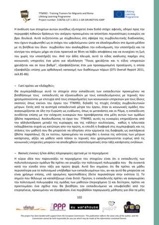 TTMIRO - Training Trainers for Migrants and Roma
Lifelong Learning Programme
Project number: 518256-LLP-1-2011-1-GR-GRUNDTVIG-GMP
102
This project has been funded with support from the European Commission. This publication reflects the views only of the author, and the
Commission cannot be held responsible for any use which may be made of the information contained therein.
Η ανάλυση των στοιχείων αυτών συνήθως εξυπηρετεί έναν διπλό στόχο: αφενός, οδηγεί προς την
περιγραφή πιθανών δράσεων του ανέργου προκειμένου να αποκτήσει περισσότερες ευκαιρίες να
βρει δουλειά. Αυτά συζητούνται με σύμβουλους στη σφαίρα της συμβουλευτικής διαδικασίας,
που έχουν συμφωνηθεί ως οι στόχοι του ωφελούμενου ώστε να ολοκληρωθούν στο άμεσο μέλλον
με τη βοήθεια του ίδιου συμβούλου που αναλαμβάνει την ενδυνάμωση, την υποστήριξη και τα
κίνητρα του ατόμου μέχρι να είναι πρακτικά σε θέση να λάβει αποφάσεις και να συνεχίσει τη ζωή
του χωρίς την υποστήριξή του. Από την άλλη πλευρά, αυτό το είδος ανάλυσης παρέχει στις
κοινωνικές υπηρεσίες ένα μέσο για αξιολόγηση "Ποιος χρειάζεται και τι είδος υπηρεσιών
χρειάζεται και σε ποιο βαθμό", εξασφαλίζοντας έτσι μια προσαρμοσμένη προσέγγιση, η οποία
εξασφαλίζει επίσης μια ορθολογική κατανομή των διαθέσιμων πόρων (DTS Overall Report 2011,
σελ.85-86).
¬ Γιατί πρέπει να «διδαχθεί»;
Θα συμπεριλάβουμε αυτό το στοιχείο στην εκπαίδευση των εκπαιδευτών προκειμένου να
βοηθήσουμε τους εκπαιδευτές να εξοικειωθούν με τους εκπαιδευόμενους με τεχνικές που
χρησιμοποιούνται με επιτυχία από τους επαγγελματίες των κοινωνικών υπηρεσιών για τους ίδιους
σκοπούς όπως εκείνοι του έργου του TTMIRO, δηλαδή τις πτυχές ένταξης συμβουλευτικών
μέτρων. Εκτός από τα αυστηρά εκπαιδευτικά μέτρα του έργου, όταν οι κοινωνικές ομάδες που
αναγνωρίζονται σε όλη την Ευρώπη ως ευάλωτες, όπως οι μετανάστες και οι Ρόμα, η εκπαίδευση
συνδέεται επίσης με την ενίσχυση ευκαιριών που προσφέρονται στα μέλη αυτών των ομάδων
(βλέπε παραπάνω). Ακολουθώντας το έργο του TTMIRO, αυτές τις ευκαιρίες επηρεάζονται από
την αλληλεπίδραση μεταξύ της κυρίαρχης και της «άλλης» κουλτούρας, καθώς η τελευταία
εκλαμβάνεται συχνά ως κατώτερη απο την πρώτη, κι επειδή η διαφορά στις συμπεριφορές και τις
στάσεις του μαθητή που θα μπορούσε να οδηγήσει στην ερμηνεία της διαφοράς ως ανεπάρκεια
(βλέπε παραπάνω). Ως εκ τούτου, προκειμένου να ενισχυθεί η έννοια της ισότητας των μέτρων
κατάρτισης, αξίζει να μάθετε κατά πόσον οι τεχνικές που χρησιμοποιούνται ευρέως από τις
κοινωνικές υπηρεσίες μπορούν να αποδειχθούν αποτελεσματικές στην τάξη κατάρτισης ενηλίκων.
¬ Βασικές έννοιες ή/και άλλες πληροφορίες σχετικά με το περιεχόμενο
Η κύρια ιδέα που παρουσιάζει το περιεχόμενο του στοιχείου είναι ότι ο εκπαιδευτής των
πολυπολιτισμικών ομάδων θα πρέπει να γνωρίζει την πολιτισμική πολυμορφία που θα συναντά
κατά την είσοδο στην τάξη για πρώτη φορά. Αυτό δεν σημαίνει ότι θα πρέπει να μάθει
περισσότερα για το πολιτισμικό υπόβαθρο των εκπαιδευομένων του, αν και αυτό θα μπορούσε να
είναι χρήσιμο επίσης, υπό ορισμένες προϋποθέσεις (δείτε περισσότερα στην ενότητα 1). Το
σημείο που θέλουμε να καταλήξουμε είναι διττό: Πρώτον, ο εκπαιδευτής πρέπει να αναγνωρίσει
την πολιτισμική πολυμορφία της ομάδας των μαθητών (περιεχόμενο 1) και δεύτερον, πρέπει να
προετοιμάσει ένα σχέδιο που θα βοηθήσει τον εκπαιδευόμενο να επωφεληθεί από την
ετερογένεια, προκειμένου να εξασφαλίσει ένα περιβάλλον παραγωγικής μάθησης για όλα τα μέλη
 