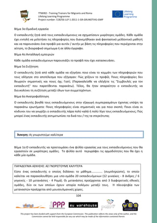 TTMIRO - Training Trainers for Migrants and Roma
Lifelong Learning Programme
Project number: 518256-LLP-1-2011-1-GR-GRUNDTVIG-GMP
104
This project has been funded with support from the European Commission. This publication reflects the views only of the author, and the
Commission cannot be held responsible for any use which may be made of the information contained therein.
Βήμα 3ο:Ομαδική εργασία
Ο εκπαιδευτής ζητά από τους εκπαιδευόμενους να σχηματίσουν μικρότερες ομάδες. Κάθε ομάδα
έχει εντολή να μελετήσει τις πληροφορίες που διανεμήθηκαν ανά φανταστικό μελλοντικό μαθητή
και να παρουσιάσει ένα προφίλ για αυτόν / αυτήν με βάση τις πληροφορίες που περιέχονται στην
αίτηση, το βιογραφικό σημείωμα ή σε άλλο έγγραφο.
Βήμα 4ο:Ανταλλαγή εμπειριών
Κάθε ομάδα εκπαιδευόμενων παρουσιάζει το προφίλ που έχει κατασκευάσει.
Βήμα 5ο:Συζήτηση
Ο εκπαιδευτής ζητά από κάθε ομάδα να εξηγήσει ποιο είναι το κομμάτι των πληροφοριών που
τους οδήγησε στο αποτέλεσμα που εξήγαγαν: Πώς χτίζουν το προφίλ; Ποιες πληροφορίες δεν
θεωρούν σημαντικές και ποιες όχι; Γιατί; (Παρακαλείσθε να ελέγξετε τις "Συμβουλές για τον
εκπαιδευτή" που παρατίθενται παρακάτω). Τέλος, θα ήταν απαραίτητο ο εκπαιδευτής να
διευκολύνει τη συζήτηση μεταξύ όλων των συμμετεχόντων.
Βήμα 6ο:Ανατροφοδότηση
Ο εκπαιδευτής βοηθά τους εκπαιδευόμενους στην εξαγωγή συμπερασμάτων έχοντας υπόψη τα
παρακάτω ερωτήματα: Ποιες πληροφορίες είναι σημαντικές και για ποιο σκοπό; Ποιοι είναι οι
κίνδυνοι του να γνωρίζει ο εκπαιδευτής πάρα πολύ καλά ή πολύ λίγο τους εκπαιδευόμενους; Πώς
μπορεί ένας εκπαιδευτής αντιμετωπίσει τα δικά του / της τα στερεότυπα;
Βήμα 1ο:Ο εκπαιδευτής να προετοιμάσει ένα φύλλο εργασίας για τους εκπαιδευόμενους που θα
εργαστούν σε μικρότερες ομάδες. Το φύλλο αυτό περιγράφει τις αρμοδιότητες που θα έχει η
κάθε μία ομάδα.
ΠΑΡΑΔΕΙΓΜΑ ΑΣΚΗΣΗΣ: ΑΣ ΓΝΩΡΙΣΤΟΥΜΕ ΚΑΛΥΤΕΡΑ
Είστε ένας εκπαιδευτής ο οποίος διδάσκει το μάθημα.............. (συμπληρώστε), το οποίο
καλείται να παρακολουθήσει μια υπο-ομάδα 20 εκπαιδευόμενων (12 γυναίκες - 8 άνδρες / 6
γηγενείς - 10 μετανάστες - 4 Ρομά). Οι μετανάστες προέρχονται από 3 διαφορετικές εθνικές
ομάδες, δύο εκ των οποίων έχουν ιστορία πολέμου μεταξύ τους. Η πλειοψηφία των
μεταναστών προέρχεται από μουσουλμανικές χώρες.
Άσκηση: Ας γνωριστούμε καλύτερα
 
