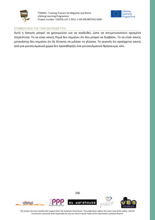 TTMIRO - Training Trainers for Migrants and Roma
Lifelong Learning Programme
Project number: 518256-LLP-1-2011-1-GR-GRUNDTVIG-GMP
106
This project has been funded with support from the European Commission. This publication reflects the views only of the author, and the
Commission cannot be held responsible for any use which may be made of the information contained therein.
ΣΥΜΒΟΥΛΕΣ ΓΙΑ ΤΟΝ ΕΚΠΑΙΔΕΥΤΗ
Αυτή η άσκηση μπορεί να χρησιμεύσει για να αναδυθεί, ώστε να αντιμετωπιστούν ορισμένα
στερεότυπα: Το να είναι κανείς Ρομά δεν σημαίνει ότι δεν μπορεί να διαβάσει. Το να είναι κανείς
μετανάστης δεν σημαίνει ότι δε δύναται να μιλήσει τη γλώσσα. Το γεγονός ότι προέρχεται κανείς
από μια μουσουλμανική χώρα δεν προκαθορίζει ένα μουσουλμανικό θρήσκευμα, κλπ..
 