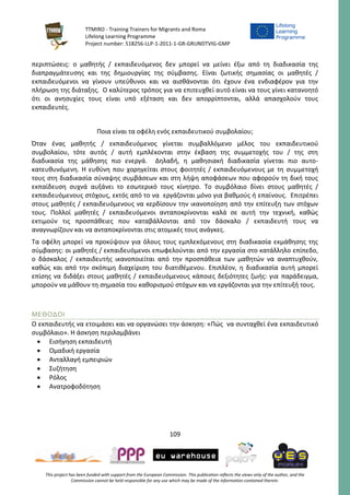 TTMIRO - Training Trainers for Migrants and Roma
Lifelong Learning Programme
Project number: 518256-LLP-1-2011-1-GR-GRUNDTVIG-GMP
109
This project has been funded with support from the European Commission. This publication reflects the views only of the author, and the
Commission cannot be held responsible for any use which may be made of the information contained therein.
περιπτώσεις: ο μαθητής / εκπαιδευόμενος δεν μπορεί να μείνει έξω από τη διαδικασία της
διαπραγμάτευσης και της δημιουργίας της σύμβασης. Είναι ζωτικής σημασίας οι μαθητές /
εκπαιδευόμενοι να γίνουν υπεύθυνοι και να αισθάνονται ότι έχουν ένα ενδιαφέρον για την
πλήρωση της διάταξης. Ο καλύτερος τρόπος για να επιτευχθεί αυτό είναι να τους γίνει κατανοητό
ότι οι ανησυχίες τους είναι υπό εξέταση και δεν απορρίπτονται, αλλά απασχολούν τους
εκπαιδευτές.
Ποια είναι τα οφέλη ενός εκπαιδευτικού συμβολαίου;
Όταν ένας μαθητής / εκπαιδευόμενος γίνεται συμβαλλόμενο μέλος του εκπαιδευτικού
συμβολαίου, τότε αυτός / αυτή εμπλέκονται στην έκβαση της συμμετοχής του / της στη
διαδικασία της μάθησης πιο ενεργά. Δηλαδή, η μαθησιακή διαδικασία γίνεται πιο αυτο-
κατευθυνόμενη. Η ευθύνη που χορηγείται στους φοιτητές / εκπαιδευόμενους με τη συμμετοχή
τους στη διαδικασία σύναψης συμβάσεων και στη λήψη αποφάσεων που αφορούν τη δική τους
εκπαίδευση συχνά αυξάνει το εσωτερικό τους κίνητρο. Το συμβόλαιο δίνει στους μαθητές /
εκπαιδευόμενους στόχους, εκτός από το να εργάζονται μόνο για βαθμούς ή επαίνους. Επιτρέπει
στους μαθητές / εκπαιδευόμενους να κερδίσουν την ικανοποίηση από την επίτευξη των στόχων
τους. Πολλοί μαθητές / εκπαιδευόμενοι ανταποκρίνονται καλά σε αυτή την τεχνική, καθώς
εκτιμούν τις προσπάθειες που καταβάλλονται από τον δάσκαλο / εκπαιδευτή τους να
αναγνωρίζουν και να ανταποκρίνονται στις ατομικές τους ανάγκες.
Τα οφέλη μπορεί να προκύψουν για όλους τους εμπλεκόμενους στη διαδικασία εκμάθησης της
σύμβασης: οι μαθητές / εκπαιδευόμενοι επωφελούνται από την εργασία στο κατάλληλο επίπεδο,
ο δάσκαλος / εκπαιδευτής ικανοποιείται από την προσπάθεια των μαθητών να αναπτυχθούν,
καθώς και από την σκόπιμη διαχείριση του διατιθέμενου. Επιπλέον, η διαδικασία αυτή μπορεί
επίσης να διδάξει στους μαθητές / εκπαιδευόμενους κάποιες δεξιότητες ζωής: για παράδειγμα,
μπορούν να μάθουν τη σημασία του καθορισμού στόχων και να εργάζονται για την επίτευξή τους.
ΜΕΘΟΔΟΙ
Ο εκπαιδευτής να ετοιμάσει και να οργανώσει την άσκηση: «Πώς να συνταχθεί ένα εκπαιδευτικό
συμβόλαιο». Η άσκηση περιλαμβάνει
 Εισήγηση εκπαιδευτή
 Ομαδική εργασία
 Ανταλλαγή εμπειριών
 Συζήτηση
 Ρόλος
 Ανατροφοδότηση
 