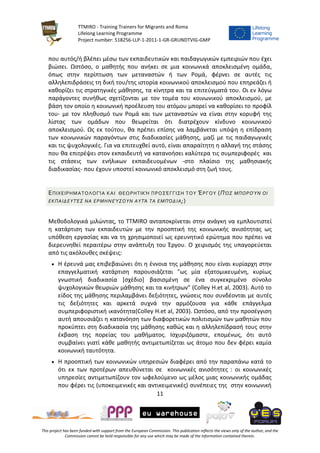 TTMIRO - Training Trainers for Migrants and Roma
Lifelong Learning Programme
Project number: 518256-LLP-1-2011-1-GR-GRUNDTVIG-GMP
11
This project has been funded with support from the European Commission. This publication reflects the views only of the author, and the
Commission cannot be held responsible for any use which may be made of the information contained therein.
που αυτός/ή βλέπει μέσω των εκπαιδευτικών και παιδαγωγικών εμπειριών που έχει
βιώσει. Ωστόσο, ο μαθητής που ανήκει σε μια κοινωνικά αποκλεισμένη ομάδα,
όπως στην περίπτωση των μεταναστών ή των Ρομά, φέρνει σε αυτές τις
αλληλεπιδράσεις τη δική του/της ιστορία κοινωνικού αποκλεισμού που επηρεάζει ή
καθορίζει τις στρατηγικές μάθησης, τα κίνητρα και τα επιτεύγματά του. Οι εν λόγω
παράγοντες συνήθως σχετίζονται με τον τομέα του κοινωνικού αποκλεισμού, με
βάση τον οποίο η κοινωνική προέλευση του ατόμου μπορεί να καθορίσει το προφίλ
του- με τον πληθυσμό των Ρομά και των μεταναστών να είναι στην κορυφή της
λίστας των ομάδων που θεωρείται ότι διατρέχουν κίνδυνο κοινωνικού
αποκλεισμού. Ως εκ τούτου, θα πρέπει επίσης να λαμβάνεται υπόψη η επίδραση
των κοινωνικών παραγόντων στις διαδικασίες μάθησης, μαζί με τις παιδαγωγικές
και τις ψυχολογικές. Για να επιτευχθεί αυτό, είναι απαραίτητη η αλλαγή της στάσης
που θα επιτρέψει στον εκπαιδευτή να κατανοήσει καλύτερα τις συμπεριφορές και
τις στάσεις των ενήλικων εκπαιδευομένων -στο πλαίσιο της μαθησιακής
διαδικασίας- που έχουν υποστεί κοινωνικό αποκλεισμό στη ζωή τους.
ΕΠΙΧΕΙΡΗΜΑΤΟΛΟΓΊΑ ΚΑΙ ΘΕΩΡΗΤΙΚΉ ΠΡΟΣΈΓΓΙΣΗ ΤΟΥ ΈΡΓΟΥ (ΠΏΣ ΜΠΟΡΟΎΝ ΟΙ
ΕΚΠΑΙΔΕΥΤΈΣ ΝΑ ΕΡΜΗΝΕΎΣΟΥΝ ΑΥΤΆ ΤΑ ΕΜΠΌΔΙΑ;)
Μεθοδολογικά μιλώντας, το TTMIRO ανταποκρίνεται στην ανάγκη να εμπλουτιστεί
η κατάρτιση των εκπαιδευτών με την προοπτική της κοινωνικής ανισότητας ως
υπόθεση εργασίας και να τη χρησιμοποιεί ως ερευνητικό ερώτημα που πρέπει να
διερευνηθεί περαιτέρω στην ανάπτυξη του Έργου. Ο χειρισμός της υπαγορεύεται
από τις ακόλουθες σκέψεις:
 Η έρευνά μας επιβεβαιώνει ότι η έννοια της μάθησης που είναι κυρίαρχη στην
επαγγελματική κατάρτιση παρουσιάζεται "ως μία εξατομικευμένη, κυρίως
γνωστική διαδικασία [σχέδιο] βασισμένη σε ένα συγκεκριμένο σύνολο
ψυχολογικών θεωριών μάθησης και τα κινήτρων" (Colley H.et al, 2003). Αυτό το
είδος της μάθησης περιλαμβάνει δεξιότητες, γνώσεις που συνδέονται με αυτές
τις δεξιότητες και αρκετά συχνά την αρμόζουσα για κάθε επάγγελμα
συμπεριφοριστική ικανότητα(Colley H.et al, 2003). Ωστόσο, από την προσέγγιση
αυτή απουσιάζει η κατανόηση των διαφορετικών πολιτισμών των μαθητών που
προκύπτει στη διαδικασία της μάθησης καθώς και η αλληλεπίδρασή τους στην
έκβαση της πορείας του μαθήματος. Ισχυριζόμαστε, επομένως, ότι αυτό
συμβαίνει γιατί κάθε μαθητής αντιμετωπίζεται ως άτομο που δεν φέρει καμία
κοινωνική ταυτότητα.
 Η προοπτική των κοινωνικών υπηρεσιών διαφέρει από την παραπάνω κατά το
ότι εκ των προτέρων απευθύνεται σε κοινωνικές ανισότητες : οι κοινωνικές
υπηρεσίες αντιμετωπίζουν τον ωφελούμενο ως μέλος μιας κοινωνικής ομάδας
που φέρει τις (υποκειμενικές και αντικειμενικές) συνέπειες της στην κοινωνική
 