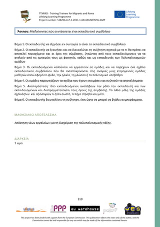 TTMIRO - Training Trainers for Migrants and Roma
Lifelong Learning Programme
Project number: 518256-LLP-1-2011-1-GR-GRUNDTVIG-GMP
110
This project has been funded with support from the European Commission. This publication reflects the views only of the author, and the
Commission cannot be held responsible for any use which may be made of the information contained therein.
Βήμα 1. Ο εκπαιδευτής να εξηγήσει εν συντομία τι είναι το εκπαιδευτικό συμβόλαιο
Βήμα 2. Ο εκπαιδευτής να ξεκινήσει και να διευκολύνει τη συζήτηση σχετικά με το τι θα πρέπει να
αποτελεί περιεχόμενο και οι όροι της σύμβασης, ζητώντας από τους εκπαιδευόμενους να τα
αντλούν από τις εμπειρίες τους ως φοιτητές, καθώς και ως εκπαιδευτές των Πολυπολιτισμικών
ομάδων
Βήμα 3. Οι εκπαιδευόμενοι καλούνται να εργαστούν σε ομάδες και να παρέχουν ένα σχέδιο
εκπαιδευτικού συμβολαίου που θα ανταποκρίνονται στις ανάγκες μιας ετερογενούς ομάδας
μαθητών όσον αφορά το φύλο, την ηλικία, τη γλώσσα ή το πολιτισμικό υπόβαθρο
Βήμα 4. Οι ομάδες παρουσιάζουν τα σχέδια που έχουν ετοιμάσει και συζητούν τα αποτελέσματα
Βήμα 5. Αναπαράσταση: δύο εκπαιδευόμενοι αναλάβουν τον ρόλο του εκπαιδευτή και των
εκπαιδευομένων και διαπραγματεύονται τους όρους της σύμβασης. Τα άλλα μέλη της ομάδας
σχολιάζουν και αξιολογούν τι ήταν σωστό, τι πήγε στραβά και γιατί.
Βήμα 6. Ο εκπαιδευτής διευκολύνει τη συζήτηση, έτσι ώστε να μπορεί να βγάλει συμπεράσματα.
ΜΑΘΗΣΙΑΚΟ ΑΠΟΤΕΛΕΣΜΑ
Απόκτηση νέων εργαλείων για τη διαχείριση της πολυπολιτισμικής τάξης.
ΔΙΑΡΚΕΙΑ
1 ώρα
Άσκηση: Μαθαίνοντας πώς συντάσσεται ένα εκπαιδευτικό συμβόλαιο
 