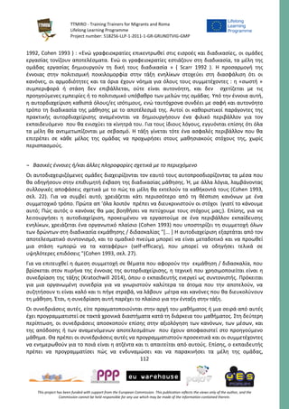 TTMIRO - Training Trainers for Migrants and Roma
Lifelong Learning Programme
Project number: 518256-LLP-1-2011-1-GR-GRUNDTVIG-GMP
112
This project has been funded with support from the European Commission. This publication reflects the views only of the author, and the
Commission cannot be held responsible for any use which may be made of the information contained therein.
1992, Cohen 1993 ) : «Ενώ γραφειοκρατίες επικεντρωθεί στις εισροές και διαδικασίες, οι ομάδες
εργασίας τονίζουν αποτελέσματα. Ενώ οι γραφειοκρατίες εστιάζουν στη διαδικασία, τα μέλη της
ομάδας εργασίας δημιουργούν τη δική τους διαδικασία » ( Scarr 1992 ). Η προσαρμογή της
έννοιας στην πολιτισμική ποικιλομορφία στην τάξη ενηλίκων στοχεύει στη διασφάλιση ότι οι
κανόνες, οι αρμοδιότητες και τα όρια έχουν νόημα για όλους τους συμμετέχοντες : η «σωστή »
συμπεριφορά ή στάση δεν επιβάλλεται, ούτε είναι αυτονόητη, και δεν σχετίζεται με τις
προηγούμενες εμπειρίες ή το πολιτισμικό υπόβαθρο των μελών της ομάδας. Υπό την έννοια αυτή,
η αυτορδιαχείριση καθιστά όλους/ες ισότιμους, ενώ ταυτόχρονα συνδέει με σαφή και αυτονόητο
τρόπο τη διαδικασία της μάθησης με το αποτέλεσμά της. Αυτοί οι καθοριστικοί παράγοντες της
πρακτικής αυτορδιαχείρισης αναμένονται να δημιουργήσουν ένα φιλικό περιβάλλον για τον
εκπαιδευόμενο που θα ενισχύει τα κίνητρά του. Για τους ίδιους λόγους, εγγυόνται επίσης ότι όλα
τα μέλη θα αντιμετωπίζονται με σεβασμό. Η τάξη γίνεται τότε ένα ασφαλές περιβάλλον που θα
επιτρέπει σε κάθε μέλος της ομάδας να προχωρήσει στους μαθησιακούς στόχους της, χωρίς
περισπασμούς.
¬ Βασικές έννοιες ή/και άλλες πληροφορίες σχετικά με το περιεχόμενο
Οι αυτοδιαχειριζόμενες ομάδες διαχειρίζονται τον εαυτό τους αυτοπροσδιορίζοντας τα μέσα που
θα οδηγήσουν στην επιθυμητή έκβαση της διαδικασίας μάθησης. Ή, με άλλα λόγια, λαμβάνοντας
συλλογικές αποφάσεις σχετικά με το πώς τα μέλη θα εκτελούν τα καθήκοντά τους (Cohen 1993,
σελ. 22). Για να συμβεί αυτό, χρειάζεται κάτι περισσότερο από τη θέσπιση κανόνων με ένα
συμμετοχικό τρόπο. Πρώτα απ 'όλα λοιπόν πρέπει να διευκρινιστούν οι στόχοι (γιατί το κάνουμε
αυτό; Πώς αυτός ο κανόνας θα μας βοηθήσει να πετύχουμε τους στόχους μας;). Επίσης, για να
λειτουργήσει η αυτοδιαχείριση, προκειμένου να εργαστούμε σε ένα περιβάλλον εκπαίδευσης
ενηλίκων, χρειάζεται ένα οργανωτικό πλαίσιο (Cohen 1993) που υποστηρίζει τη συμμετοχή όλων
των δρώντων στη διαδικασία εκμάθησης / διδασκαλίας "[... ] Η αυτοδιαχείριση εξαρτάται από τον
αποτελεσματικό συντονισμό, και το ομαδικό πνεύμα μπορεί να είναι μεταδοτικό και να προωθεί
μια στάση «μπορώ να τα καταφέρω» (self-efficacy), που μπορεί να οδηγήσει τελικά σε
υψηλότερες επιδόσεις "(Cohen 1993, σελ. 27).
Για να επιτευχθεί η άμεση συμμετοχή σε θέματα που αφορούν την εκμάθηση / διδασκαλία, που
βρίσκεται στον πυρήνα της έννοιας της αυτορδιαχείρισης, η τεχνική που χρησιμοποιείται είναι η
συνεδρίαση της τάξης (Kratochwill 2014), όπου ο εκπαιδευτής ενεργεί ως συντονιστής. Πρόκειται
για μια οργανωμένη συνεδρία για να γνωριστούν καλύτερα τα άτομα που την αποτελούν, να
συζητήσουν τι είναι καλό και τι πήγε στραβά, να λάβουν μέτρα και κανόνες που θα διευκολύνουν
τη μάθηση. Έτσι, η συνεδρίαση αυτή παρέχει το πλαίσιο για την ένταξη στην τάξη.
Οι συνεδριάσεις αυτές, είτε πραγματοποιούνται στην αρχή του μαθήματος ή μια σειρά από αυτές
έχει προγραμματιστεί σε τακτά χρονικά διαστήματα κατά τη διάρκεια του μαθήματος. Στη δεύτερη
περίπτωση, οι συνεδριάσεις αποσκοπούν επίσης στην αξιολόγηση των κανόνων, των μέσων, και
της απόδοσης ή των αναμενόμενων αποτελεσμάτων που έχουν αποφασιστεί στο προηγούμενο
μάθημα. Θα πρέπει οι συνεδριάσεις αυτές να προγραμματιστούν προσεκτικά και οι συμμετέχοντες
να ενημερωθούν για το ποιά είναι η ατζέντα και τι απαιτείται από αυτούς. Επίσης, ο εκπαιδευτής
πρέπει να προγραμματίσει πώς να ενδυναμώσει και να παρακινήσει τα μέλη της ομάδας,
 