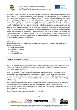 TTMIRO - Training Trainers for Migrants and Roma
Lifelong Learning Programme
Project number: 518256-LLP-1-2011-1-GR-GRUNDTVIG-GMP
113
This project has been funded with support from the European Commission. This publication reflects the views only of the author, and the
Commission cannot be held responsible for any use which may be made of the information contained therein.
αντιμετωπίζοντας τους συμμετέχοντες ως μέλη και μαθητές τους την ίδια στιγμή. Ένα άλλο θέμα
που ο εκπαιδευτής θα πρέπει να είναι προετοιμασμένος να αντιμετωπίσει είναι η φαινομενική
απόσυρση ορισμένων συμμετεχόντων. Θεωρούμε ότι είναι σημαντικό να αναφέρουμε στο σημείο
αυτό ότι υπάρχουν άνθρωποι που τα βρίσκουν όλα αυτά ενοχλητικά ή ψεύτικα, ή ότι μπορεί να
είναι μέλη της ομάδας που δεν είναι εξοικειωμένοι με το είδος της αλληλεπίδρασης. Τα μέλη ίσως
να μην μπορούν να έχουν τις διαπροσωπικές δεξιότητες που απαιτούνται για να εργαστούν από
κοινού ( Cohen 1993, σελ. 21 ), και ίσως να είναι η πρώτη φορά στη ζωή τους που αντιμετωπίζουν
αυτό το είδος αλληλεπίδρασης. Έτσι, η απόσυρση μπορεί να μην είναι αυτή που φαίνεται οτι
είναι. Όλα αυτά καθιστούν τον συντονισμό του εκπαιδευτή ακόμη πιο σημαντικό. Ως εκ τούτου, θα
πρέπει να βασίζεται σε προσεκτικό προγραμματισμό και σε καλή γνώση του προφίλ των
εκπαιδευόμενών του ( βλ. επίσης Ενότητα 3.2. ). Στην περίπτωση των εν λόγω συνεδριάσεων στην
τάξη, ο συντονιστής πρέπει να λειτουργήσει ως διαμεσολαβητής, προκειμένου να ενθαρρύνει όλα
τα μέλη να λάβουν μέρος στη διαδικασία.
ΜΕΘΟΔΟΙ
Ο εκπαιδευτή πρέπει να ετοιμάσει και να οργανώσει την άσκηση : «Φτιάχνοντας κανόνες». Η
άσκηση περιλαμβάνει:
 Άποψη εκπαιδευτών
 Ανταλλαγή εμπειριών
 Συζήτηση
 Ανατροφοδότηση
Βήμα 1. Ο εκπαιδευτής να ζητήσει από τους συμμετέχοντες να προβληματιστούν σχετικά με τους
κανόνες της τάξης τους : ποιοί είναι; Πώς ξέρουν πώς να αντιδράσουν ή τι να κάνουν στην τάξη ;
Πώς ξέρουν τι να περιμένουν;
Βήμα 2. Ο εκπαιδευτής να ζητήσει από τους συμμετέχοντες να σκεφτούν τι κατά κανόνα δεν
περιλαμβάνονται σε όσα αναφέρθηκαν παραπάνω. Να βρείτε ποιος είναι ο πιο σημαντικός
κανόνας που θα οδηγήσει σε κάποιο μαθησιακό αποτέλεσμα ; Θα βοηθήσει αυτός στη μάθηση; Τι
πρέπει να κάνουν προκειμένου να συμπεριλάβουν τον κανόνα αυτόν στη διαδικασία εκμάθησης /
διδασκαλίας ;
Βήμα 3. Οι συμμετέχοντες καλούνται να εργαστούν σε ομάδες και να ετοιμάσουν ένα σχέδιο για
την εφαρμογή της αυτο-διαχείριση τεχνικών στην τάξη τους. Τι είδους συναντήσεις θα
διοργανώσουν; Για ποιο λόγο; Ποιοι θα είναι οι στόχοι τους ; Πώς θα χειριστούν το ρόλο τους ως
διαμεσολαβητές - συντονιστές ;
Βήμα 4. Οι συμμετέχοντες να παρουσιάσουν τα σχέδιά τους
Άσκηση: «Φτιάχνοντας κανόνες»
 