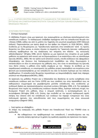 TTMIRO - Training Trainers for Migrants and Roma
Lifelong Learning Programme
Project number: 518256-LLP-1-2011-1-GR-GRUNDTVIG-GMP
115
This project has been funded with support from the European Commission. This publication reflects the views only of the author, and the
Commission cannot be held responsible for any use which may be made of the information contained therein.
3.2.5. Η ΧΡΉΣΗ ΜΙΚΡΏΝ ΟΜΆΔΩΝ ΣΤΗ ΔΙΑΔΙΚΑΣΊΑ ΤΗΣ ΜΆΘΗΣΗΣ: ΟΜΆΔΑ
ΕΡΓΑΣΊΑΣ ΚΑΙ ΣΥΜΠΛΗΡΩΜΑΤΙΚΌΤΗΤΑ ΤΩΝ ΔΕΞΙΟΤΉΤΩΝ ΤΩΝ ΜΕΛΏΝ/ΜΑΘΗΤΏΝ,
ΜΈΘΟΔΟΣ PROJECT.
ΣΥΝΤΟΜΗ ΠΕΡΙΓΡΑΦΗ
¬ Σύντομη περιγραφή
Η «Μέθοδος Project» είναι μια πρακτική, που αναγνωρίζεται ως ιδιαίτερα αποτελεσματική στην
εκπαίδευση ενηλίκων. Το παιδαγωγικό υπόβαθρο προέρχεται από την εκπαιδευτική θεωρία του
J.Dewey (1968), καθώς και από τη μελέτη του Vygotsky στη γνωστική ψυχολογία (1997-Ελληνική
έκδοση). Παρουσιάστηκε για πρώτη φορά σε ένα άρθρο του Kilpatric το 1918 (NCSALL, 2005).
Συνδέεται με τις θεωρούμενες ως "προοδευτικές πρακτικές στην εκπαίδευση" κατά τις πρώτες
δεκαετίες του 20ου αιώνα, οι οποίες τόνισαν τη σημασία της "πρακτικής έρευνας –καθημερινής
επίλυσης προβλημάτων και της αναζήτησης του νοήματος στο πλαίσιο της κοινωνικής
αλληλεπίδρασης" (Wrigley 1998, σελ.2). Ορίζεται ως μια πρακτική που επιτρέπει σε μια ομάδα
μαθητών να εργαστούν από κοινού για να δημιουργήσουν ή να αναπτύξουν κάτι ως αποτέλεσμα
έρευνας (NCSALL, 2005). Με τον τρόπο αυτό αποκτούν γνώση, επειδή συλλέγουν και εφαρμόζουν
πληροφορίες, και βιώνουν ένα διαπραγματευτικό περιβάλλον και τέλος δημιουργούν ή
κατασκευάζουν εκ νέου το αντικείμενο της μάθησής τους, που είναι το αποτέλεσμα της έρευνάς
τους (δείτε επίσης: η μάθηση στην πράξη σύμφωνα με τον Dewey). Σε αντίθεση με την
παραδοσιακή εκπαίδευση, οι υποστηρικτές της μεθόδου project προσπαθούν να επιτρέπουν στον
φοιτητή για συναναστρέφεται με τον εκπαιδευτή του όσο το δυνατόν λιγότερο για την επίλυση
προβλημάτων. Ο εκπαιδευτικός θεωρείται περισσότερο ως Διαμεσολαβητής παρά ένας πάροχος
γνώσεων και πληροφοριών(NCSALL, 2005).
Οι πρακτικές της μεθόδου Project και η διδασκαλία που βασίζεται σε αυτήν εισήχθησαν στην
εκπαίδευση ενηλίκων από τον Freire (1970) και τους οπαδούς του στην προσπάθειά τους να
καθιερώσουν συμμετοχικά και χειραφετημένα μοντέλα εκπαίδευσης που συνδέονται με
συλλογική δράση και προσανατολισμένες κοινοτικά κινήσεις (Wringley 1998, σ.3). Πιο πρόσφατα
θεωρητικοί στον τομέα της εκπαίδευσης ενηλίκων τόνισαν άλλες, λιγότερο πολιτικές πτυχές του
δυναμικού Project στη μάθηση, όπως η ατομική ανάπτυξη, η αυτοπραγμάτωση και η
αυτοέκφραση (Wringley 1998, σ.3). Επίσης, έχει συνδεθεί με την κριτική παιδαγωγική σχολή
σκέψης που απαιτεί από την εκπαίδευση των ενηλίκων την παροχή «υπηρεσιών που είναι
πολιτισμικά σχετικές, που κατευθύνονται από τους συμμετέχοντες και είναι κοινωνικά
ενισχυμένες» (Degener 2001).
¬ Γιατί πρέπει να «διδαχθεί»;
Οι στόχοι της εισαγωγής στη μέθοδο Project στο Εκπαιδευτικό Υλικό του TTMIRO είναι οι
ακόλουθοι:
 Να ενθαρρύνουν τον προβληματισμό του εκπαιδευτή / εκπαιδευόμενου και της
κριτικής σκέψης σχετικά με τη χρήση της ομαδικής εργασίας και πρακτικών του έργου
 
