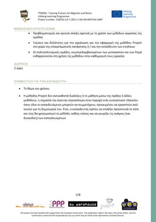 TTMIRO - Training Trainers for Migrants and Roma
Lifelong Learning Programme
Project number: 518256-LLP-1-2011-1-GR-GRUNDTVIG-GMP
118
This project has been funded with support from the European Commission. This publication reflects the views only of the author, and the
Commission cannot be held responsible for any use which may be made of the information contained therein.
ΜΑΘΗΣΙΑΚΟ ΑΠΟΤΕΛΕΣΜΑ
 Προβληματισμός και κριτική σκέψη σχετικά με τη χρήση των μεθόδων εργασίας της
ομάδας
 Γνώσεις και δεξιότητες για την οργάνωση και την εφαρμογή της μεθόδου Project
στο χώρο της επαγγελματικής κατάρτισης ή / και την εκπαίδευση των ενηλίκων
 Οι πολυπολιτισμικές ομάδες, συμπεριλαμβανομένων των μεταναστών και των Ρομά
ενθαρρύνονται στη χρήση της μεθόδου στην καθημερινή τους εργασία.
ΔΙΑΡΚΕΙΑ
2 ώρες
ΣΥΜΒΟΥΛΕΣ ΓΙΑ ΤΟΝ ΕΚΠΑΙΔΕΥΤΗ:
 Το θέμα του χρόνου
 Η μέθοδος Project δεν αντικαθιστά διαλέξεις ή τη μάθηση μέσω της πράξης ή άλλες
μεθόδους: η σημασία της έγκειται περισσότερο στην παροχή ενός ουσιαστικού πλαισίου
όπου όλοι οι εκπαιδευόμενοι μπορούν να συμμετέχουν, προκειμένου να εργαστούν από
κοινού για τη δημιουργία του. Έτσι, ο εκπαιδευτής πρέπει να επιλέξει προσεκτικά το πότε
και πώς θα χρησιμοποιεί τη μέθοδο, καθώς επίσης και να γνωρίζει τις ανάγκες (και
δυσκολίες) των εκπαιδευομένων
 
