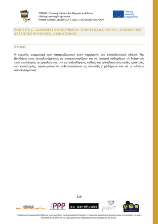 TTMIRO - Training Trainers for Migrants and Roma
Lifelong Learning Programme
Project number: 518256-LLP-1-2011-1-GR-GRUNDTVIG-GMP
119
Το σχέδιο αυτό χρηματοδοτήθηκε με την υποστήριξη της Ευρωπαϊκής Επιτροπής. Η παρούσα δημοσίευση δεσμεύει μόνο τον συντάκτη της και η
Επιτροπή δεν ευθύνεται για τυχόν χρήση των πληροφοριών που περιέχονται σε αυτήν..
ΕΝΟΤΗΤΑ 4 – ΔΙΑΘΕΜΑΤΙΚΑ ΖΗΤΗΜΑΤΑ: ΣΥΜΠΕΡΑΣΜΑ, (ΑΥΤΟ- ) ΑΞΙΟΛΟΓΗΣΗ,
ΒΕΛΤΙΣΤΕΣ ΠΡΑΚΤΙΚΕΣ, ΚΑΙΝΟΤΟΜΙΕΣ
ΣΤΟΧΟΙ:
Η ενεργός συμμετοχή των καταρτιζόμενων στην παραγωγή του εκπαιδευτικού υλικού. Να
βοηθήσει τους εκπαιδευόμενους να αντικατοπτρίζουν και να (επανα) καθορίζουν τη διδακτική
τους ταυτότητα, τα εργαλεία για την αυτοαξιολόγηση, καθώς και πρόσβαση στις καλές πρακτικές
και καινοτομίες, προκειμένου να τελειοποιήσουν τις σπουδές / μαθήματα και να τα κάνουν
αποτελεσματικά.
 