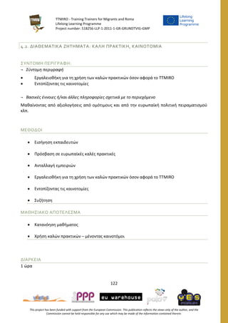TTMIRO - Training Trainers for Migrants and Roma
Lifelong Learning Programme
Project number: 518256-LLP-1-2011-1-GR-GRUNDTVIG-GMP
122
This project has been funded with support from the European Commission. This publication reflects the views only of the author, and the
Commission cannot be held responsible for any use which may be made of the information contained therein.
4.2. ΔΙΑΘΕΜΑΤΙΚΑ ΖΗΤΗΜΑΤΑ: ΚΑΛΗ ΠΡΑΚΤΙΚΗ, ΚΑΙΝΟΤΟΜΙΑ
ΣΥΝΤΟΜΗ ΠΕΡΙΓΡΑΦΗ:
¬ Σύντομη περιγραφή
 Εργαλειοθήκη για τη χρήση των καλών πρακτικών όσον αφορά το TTMIRO
 Εντοπίζοντας τις καινοτομίες
¬ Βασικές έννοιες ή/και άλλες πληροφορίες σχετικά με το περιεχόμενο
Μαθαίνοντας από αξιολογήσεις από ομότιμους και από την ευρωπαϊκή πολιτική πειραματισμού
κλπ.
ΜΕΘΟΔΟΙ
 Εισήγηση εκπαιδευτών
 Πρόσβαση σε ευρωπαϊκές καλές πρακτικές
 Ανταλλαγή εμπειριών
 Εργαλειοθήκη για τη χρήση των καλών πρακτικών όσον αφορά το TTMIRO
 Εντοπίζοντας τις καινοτομίες
 Συζήτηση
ΜΑΘΗΣΙΑΚΟ ΑΠΟΤΕΛΕΣΜΑ
 Κατανόηση μαθήματος
 Χρήση καλών πρακτικών – μένοντας καινοτόμοι
ΔΙΑΡΚΕΙΑ
1 ώρα
 