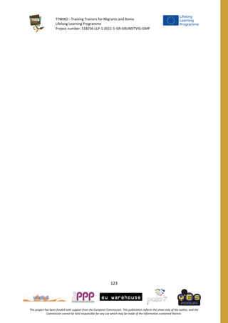 TTMIRO - Training Trainers for Migrants and Roma
Lifelong Learning Programme
Project number: 518256-LLP-1-2011-1-GR-GRUNDTVIG-GMP
123
This project has been funded with support from the European Commission. This publication reflects the views only of the author, and the
Commission cannot be held responsible for any use which may be made of the information contained therein.
 