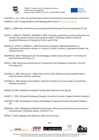 TTMIRO - Training Trainers for Migrants and Roma
Lifelong Learning Programme
Project number: 518256-LLP-1-2011-1-GR-GRUNDTVIG-GMP
125
This project has been funded with support from the European Commission. This publication reflects the views only of the author, and the
Commission cannot be held responsible for any use which may be made of the information contained therein.
CLAXTON, G., et al., 2011, The Learning Powered School: Pioneering 21st Century Education TLO Limited.
COHEN S.G. 1993. “Designing Effective Self-Managing Work Teams” in http://ceo.usc.edu
COREY, G., 2008 Theory and Practice of Counselling and Psychotherapy Thomson Brooks/Cole; 8th
edn.
COLLEY H., JAMES D., TEDDER M., & DIMENT K. 2003. “Learning as becoming in vocational education and
training: class, gender and the role of vocational habitus”. Published in 2003 in Journal of
Vocational Education and Training Vol 55, No 4, pp 471-496.
CRISTEA, O., LATEA, P., CHELCEA, L., 1996, Newcomers and Gypsies: stigmatizing identity in a
multicultural community in Neculau, A., Ferreol, G. (coord.), minority, marginalized, excluded, Iaşi,
Publisher Polirom.
DEGENER S.C. 2001. “Making Sense of Critical Pedagogy in Adult Literacy Education” in the Review of
Adult Learning and Literacy, v.2
DEWEY J. 1968. Democracy and Education An Introduction to the Philosophy of Education. The Free
Press, New York.
DJUVARA, N., 2007, Thocomerius – Negru Vodă. A prince of the Romanian Country inception human
origin, Bucharest, Publisher Humanitas.
DJUVARA, N., 1995, Between East and West. Romanian Countries in the early modern era, Bucharest,
Publisher Humanitas.
DRYDEN, W. 2007, Handbook of Individual Therapy SAGE Publications Ltd; 5th edn.
DUCKITT, J., 1992, The Social Psychology of Prejudice, Connecticut, London, Praeger Publishers, Westport.
FONTANA D. 1995. Psychology for Teachers (Psychology for Professional Groups).Macmillan Publishers
Ltd.
FRANKLIN J., 2005. “Managing the Multicultural Classroom. Effective Learning Communities Are Built on
Understanding” in Education Update , Volume 47, nr 5.
FREIRE , P. 1970, Pedagogy of the Oppressed. New York, Continuum.
 