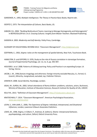 TTMIRO - Training Trainers for Migrants and Roma
Lifelong Learning Programme
Project number: 518256-LLP-1-2011-1-GR-GRUNDTVIG-GMP
126
This project has been funded with support from the European Commission. This publication reflects the views only of the author, and the
Commission cannot be held responsible for any use which may be made of the information contained therein.
GARDENER, H., 1993, Multiple Intelligences: The Theory in Practice Basic Books; Reprint edn.
GEERTZ C, 1973. The Interpretation of Cultures, Basic Books, US.
GIBSON C.B., 2004. “Building Multicultural Teams: Learning to Manage Homogeneity and Heterogeneity”
in BOYACIGILLER N.A. et al. Crossing Cultures: Insights from Master Teachers. Blackwell Publishing.
GIDDENS A. 2003. Modernity and Self-Identity. Polity Press, Cambridge.
GLOSSARY OF EDUCATIONAL REFORM 2013. “Classroom Management”, http://edglossary.org
GOFFMAN, E., 1963, Stigma: notes on the management of spoiled identity, New York, Touchstone Book.
HAMILTON, D. and GIFFORD, R. 1976, Study on the role of illusory correlation in stereotype formation,
Journal of Experimental Psychology, vol. 12, no. 4, pp. 392-407.
HOLFORD J. et al. 2008. Patterns of Lifelong Learning: Policy and Practice in an expanding Europe. Lit
Verlag, Vienna
JACOB, L. M., 1996,Stances imagology and otherness: foreign minority excluded Neculau, A., Ferreol, G.
(coord.), Minority, marginalized, excluded, Iaşi, Publisher Polirom.
JENKINS R. 2008. Social Identity. Routledge, London.
JIGAU, M., SURDU, M., 2002, School attendance of Roma children: problems, solutions, actors, Bucharest,
Ministry of Education, Institute of Education Sciences, Research Institute for Quality of Life, UNICEF.
KELLY M., 2013. “Definition of Classroom Management”, http://712educators.about.com
KRATOCHWILL T. 2014. “Classroom Management”. American Psychological Association,
www.apa.org/education
LEVIN, S., VAN LAAR, C., 2006, The Experience of Stigma: Individual, Interpersonal, and Situational
Influences, London, Lawrence Erlbaum Associates Publishers.
LEWIS, M., 1998, Stigma, in Gilbert, P., Andrews, B. (editors), Shame: interpersonal behavior,
psychopatology, and culture, Oxford, Oxford University Press.
 