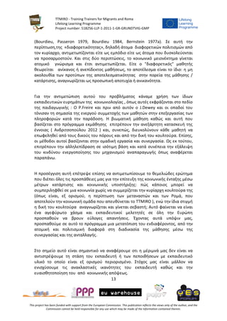 TTMIRO - Training Trainers for Migrants and Roma
Lifelong Learning Programme
Project number: 518256-LLP-1-2011-1-GR-GRUNDTVIG-GMP
13
This project has been funded with support from the European Commission. This publication reflects the views only of the author, and the
Commission cannot be held responsible for any use which may be made of the information contained therein.
(Bourdieu, Passeron 1979, Bourdieu 1984, Bernstein 1977a). Σε αυτή την
περίπτωση,της «διαφορετικότητας», δηλαδή άτομα διαφορετικών πολιτισμών από
τον κυρίαρχο, αντιμετωπίζονται είτε ως εμπόδιο είτε ως άτομα που δυσκολεύονται
να προσαρμοστούν. Και στις δύο περιπτώσεις, το κοινωνικό μειονέκτημα γίνεται
ατομικό γνώρισμα και έτσι αντιμετωπίζεται. Είτε ο "διαφορετικός" μαθητής
θεωρείται ανίκανος ή ανεπίδεκτος μαθήσεως, το αποτέλεσμα είναι το ίδιο: η μη
ακολουθία των προτύπων της αποτελεσματικότητας στην πορεία της μάθησης /
κατάρτισης, αναγνωρίζεται ως προσωπική αποτυχία ή ανικανότητα.
Για την αντιμετώπιση αυτού του προβλήματος κάναμε χρήση των ίδιων
εκπαιδευτικών ευρημάτων της κοινωνιολογίας , όπως αυτές εκφράζονται στο πεδίο
της παιδαγωγικής : Ο P.Freire και πριν από αυτόν ο J.Dewey και οι οπαδοί του
τόνισαν τη σημασία της ενεργού συμμετοχής των μαθητών στην επεξεργασίας των
πληροφοριών κατά την παράδοση. Η βιωματική μάθηση καθώς και αυτή που
βασίζεται στο πρόγραμμα εκμάθησης επιτρέπουν την ανεξάρτητη κατασκευή της
έννοιας ( Ανδριτσοπούλου 2012 ) και, συνεπώς, διευκολύνουν κάθε μαθητή να
επωφεληθεί από τους δικούς του πόρους και από την δική του κουλτούρα. Επίσης,
οι μέθοδοι αυτοί βασίζονται στην ομαδική εργασία και συνεργασία. Ως εκ τούτου,
επιτρέπουν την αλληλεπίδραση σε ισότιμη βάση και κατά συνέπεια την εξάλειψη
του κινδύνου ενεργοποίησης του μηχανισμού αναπαραγωγής όπως αναφέρεται
παραπάνω.
Η προσέγγιση αυτή επέτρεψε επίσης να αντιμετωπίσουμε το θεμελιώδες ερώτημα
που διέπει όλες τις προσπάθειες μας για την επίτευξη της κοινωνικής ένταξης μέσω
μέτρων κατάρτισης και κοινωνικής υποστήριξης: πώς κάποιος μπορεί να
συμπεριληφθεί σε μια κοινωνία χωρίς να συμμερίζεται την κυρίαρχη κουλτούρα της
(όπως είναι, εξ ορισμού, η περίπτωση των μεταναστών και των Ρομά, που
αποτελούν την κοινωνική ομάδα που απευθύνεται το TTMIRO ), ενώ την ίδια στιγμή
η δική του κουλτούρα αναγνωρίζεται και γίνεται σεβαστή; Αυτό φαίνεται να είναι
ένα αγεφύρωτο χάσμα και εκπαιδευτικοί μελετητές σε όλη την Ευρώπη
προσπαθούν να βρουν εύλογες απαντήσεις. Έχοντας αυτά υπόψιν μας,
προσπαθούμε σε αυτό το πρόγραμμα μια μετατόπιση του ενδιαφέροντος, από την
ατομική και πολιτισμική διαφορά στη διαδικασία της μάθησης μέσω της
συνεργασίας και της ανταλλαγής.
Στο σημείο αυτό είναι σημαντικό να αναφέρουμε οτι η μέριμνά μας δεν είναι να
αντιστρέψουμε τη στάση του εκπαιδευτή ή των πεποιθήσεων με εκπαιδευτικό
υλικό το οποίο είναι εξ ορισμού περιορισμένο. Στόχος μας είναι μάλλον να
ενισχύσουμε τις ανακλαστικές ικανότητες του εκπαιδευτή καθώς και την
ευαισθητοποίηση του από κοινωνικής απόψεως.
 