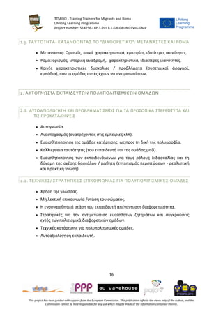 TTMIRO - Training Trainers for Migrants and Roma
Lifelong Learning Programme
Project number: 518256-LLP-1-2011-1-GR-GRUNDTVIG-GMP
16
This project has been funded with support from the European Commission. This publication reflects the views only of the author, and the
Commission cannot be held responsible for any use which may be made of the information contained therein.
1.3. ΤΑΥΤΌΤΗΤΑ- ΚΑΤΑΝΟΩΝΤΑΣ ΤΟ “ΔΙΑΦΟΡΕΤΙΚΌ”: ΜΕΤΑΝΆΣΤΕΣ ΚΑΙ ΡΟΜΆ
 Μετανάστες: Ορισμός, κοινά χαρακτηριστικά, εμπειρίες, ιδιαίτερες ικανότητες.
 Ρομά: ορισμός, ιστορική αναδρομή, χαρακτηριστικά, ιδιαίτερες ικανότητες.
 Κοινές χαρακτηριστικές δυσκολίες / προβλήματα (συστημικοί φραγμοί,
εμπόδια), που οι ομάδες αυτές έχουν να αντιμετωπίσουν.
2. ΑΥΤΟΓΝΩΣΊΑ ΕΚΠΑΙΔΕΥΤΩΝ ΠΟΛΥΠΟΛΙΤΙΣΜΙΚΏΝ ΟΜΆΔΩΝ
2.1. ΑΥΤΟΑΞΙΟΛΟΓΗΣΗ ΚΑΙ ΠΡΟΒΛΗΜΑΤΙΣΜΌΣ ΓΙΑ ΤΑ ΠΡΟΣΩΠΙΚΑ ΣΤΕΡΕΌΤΥΠΑ ΚΑΙ
ΤΙΣ ΠΡΟΚΑΤΑΛΉΨΕΙΣ
 Αυτογνωσία.
 Αναστοχασμός (ανατρέχοντας στις εμπειρίες κλπ).
 Ευαισθητοποίηση της ομάδας κατάρτισης, ως προς τη δική της πολυμορφία.
 Καλλιέργεια ταυτότητας (του εκπαιδευτή και της ομάδας μαζί).
 Ευαισθητοποίηση των εκπαιδευόμενων για τους ρόλους διδασκαλίας και τη
δύναμη της σχέσης δασκάλου / μαθητή (εντοπισμός περιπτώσεων - ρεαλιστική
και πρακτική γνώση).
2.2. ΤΕΧΝΙΚΕΣ/ ΣΤΡΑΤΗΓΙΚΕΣ ΕΠΙΚΟΙΝΩΝΙΑΣ ΓΙΑ ΠΟΛΥΠΟΛΙΤΙΣΜΙΚΈΣ ΟΜΆΔΕΣ
 Χρήση της γλώσσας.
 Μη λεκτική επικοινωνία /στάση του σώματος.
 Η ενσυναισθητική στάση του εκπαιδευτή απέναντι στη διαφορετικότητα.
 Στρατηγικές για την αντιμετώπιση ευαίσθητων ζητημάτων και συγκρούσεις
εντός των πολιτισμικά διαφορετικών ομάδων.
 Τεχνικές κατάρτισης για πολυπολιτισμικές ομάδες.
 Αυτοαξιολόγηση εκπαιδευτή.
 